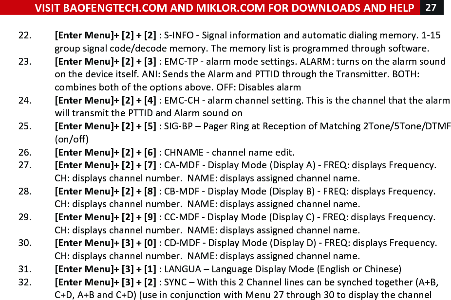 VISIT!BAOFENGTECH.COM!AND!MIKLOR.COM!FOR!DOWNLOADS!AND!HELP!27!!!22. [Enter!Menu]+![2]!+![2]!:!S-INFO!-!Signal!information!and!automatic!dialing!memory.!1-15!group!signal!code/decode!memory.!The!memory!list!is!programmed!through!software.!23. [Enter!Menu]+![2]!+![3]!:!EMC-TP!-!alarm!mode!settings.!ALARM:!turns!on!the!alarm!sound!on!the!device!itself.!ANI:!Sends!the!Alarm!and!PTTID!through!the!Transmitter.!BOTH:!combines!both!of!the!options!above.!OFF:!Disables!alarm!24. [Enter!Menu]+![2]!+![4]!:!EMC-CH!-!alarm!channel!setting.!This!is!the!channel!that!the!alarm!will!transmit!the!PTTID!and!Alarm!sound!on!!25. [Enter!Menu]+![2]!+![5]!:!SIG-BP!–!Pager!Ring!at!Reception!of!Matching!2Tone/5Tone/DTMF!(on/off)!!26. [Enter!Menu]+![2]!+![6]!:!CHNAME!-!channel!name!edit.!!27. [Enter!Menu]+![2]!+![7]!:!CA-MDF!-!Display!Mode!(Display!A)!-!FREQ:!displays!Frequency.!!CH:!displays!channel!number.!!NAME:!displays!assigned!channel!name.!28. [Enter!Menu]+![2]!+![8]!:!CB-MDF!-!Display!Mode!(Display!B)!-!FREQ:!displays!Frequency.!!CH:!displays!channel!number.!!NAME:!displays!assigned!channel!name.!29. [Enter!Menu]+![2]!+![9]!:!CC-MDF!-!Display!Mode!(Display!C)!-!FREQ:!displays!Frequency.!!CH:!displays!channel!number.!!NAME:!displays!assigned!channel!name.!30. [Enter!Menu]+![3]!+![0]!:!CD-MDF!-!Display!Mode!(Display!D)!-!FREQ:!displays!Frequency.!!CH:!displays!channel!number.!!NAME:!displays!assigned!channel!name.!31. [Enter!Menu]+![3]!+![1]!:!LANGUA!–!Language!Display!Mode!(English!or!Chinese)!32. [Enter!Menu]+![3]!+![2]!:!SYNC!–!With!this!2!Channel!lines!can!be!synched!together!(A+B,!C+D,!A+B!and!C+D)!(use!in!conjunction!with!Menu!27!through!30!to!display!the!channel!