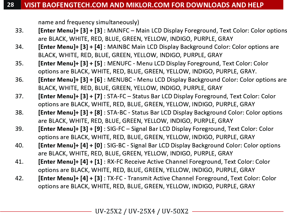 28!VISIT!BAOFENGTECH.COM!AND!MIKLOR.COM!FOR!DOWNLOADS!AND!HELP!!!!UV-25X2!/!UV-25X4!/!UV-50X2!!! !name!and!frequency!simultaneously)!33. [Enter!Menu]+![3]!+![3]!:!MAINFC!–!Main!LCD!Display!Foreground,!Text!Color:!Color!options!are!BLACK,!WHITE,!RED,!BLUE,!GREEN,!YELLOW,!INDIGO,!PURPLE,!GRAY!34. [Enter!Menu]+![3]!+![4]!:!MAINBC!Main!LCD!Display!Background!Color:!Color!options!are!BLACK,!WHITE,!RED,!BLUE,!GREEN,!YELLOW,!INDIGO,!PURPLE,!GRAY!!35. [Enter!Menu]+![3]!+![5]!:!MENUFC!-!Menu!LCD!Display!Foreground,!Text!Color:!Color!options!are!BLACK,!WHITE,!RED,!BLUE,!GREEN,!YELLOW,!INDIGO,!PURPLE,!GRAY.!36. [Enter!Menu]+![3]!+![6]!:!MENUBC!-!Menu!LCD!Display!Background!Color:!Color!options!are!BLACK,!WHITE,!RED,!BLUE,!GREEN,!YELLOW,!INDIGO,!PURPLE,!GRAY!37. [Enter!Menu]+![3]!+![7]!:!STA-FC!–!Status!Bar!LCD!Display!Foreground,!Text!Color:!Color!options!are!BLACK,!WHITE,!RED,!BLUE,!GREEN,!YELLOW,!INDIGO,!PURPLE,!GRAY!38. [Enter!Menu]+![3]!+![8]!:!STA-BC!-!Status!Bar!LCD!Display!Background!Color:!Color!options!are!BLACK,!WHITE,!RED,!BLUE,!GREEN,!YELLOW,!INDIGO,!PURPLE,!GRAY!39. [Enter!Menu]+![3]!+![9]!:!SIG-FC!–!Signal!Bar!LCD!Display!Foreground,!Text!Color:!Color!options!are!BLACK,!WHITE,!RED,!BLUE,!GREEN,!YELLOW,!INDIGO,!PURPLE,!GRAY!40. [Enter!Menu]+![4]!+![0]!:!SIG-BC!-!Signal!Bar!LCD!Display!Background!Color:!Color!options!are!BLACK,!WHITE,!RED,!BLUE,!GREEN,!YELLOW,!INDIGO,!PURPLE,!GRAY!41. [Enter!Menu]+![4]!+![1]!:!RX-FC!Receive!Active!Channel!Foreground,!Text!Color:!Color!options!are!BLACK,!WHITE,!RED,!BLUE,!GREEN,!YELLOW,!INDIGO,!PURPLE,!GRAY!42. [Enter!Menu]+![4]!+![3]!:!TX-FC!-!Transmit!Active!Channel!Foreground,!Text!Color:!Color!options!are!BLACK,!WHITE,!RED,!BLUE,!GREEN,!YELLOW,!INDIGO,!PURPLE,!GRAY!