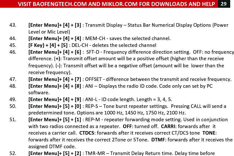 VISIT!BAOFENGTECH.COM!AND!MIKLOR.COM!FOR!DOWNLOADS!AND!HELP!29!!!!43. [Enter!Menu]+![4]!+![3]!:!Transmit!Display!–!Status!Bar!Numerical!Display!Options!(Power!Level!or!Mic!Level)!44. [Enter!Menu]+![4]!+![4]!:!MEM-CH!-!saves!the!selected!channel.!45. [F!Key}!+![4]!+![5]!:!DEL-CH!-!deletes!the!selected!channel!46. [Enter!Menu]+![4]!+![6]!:!!SFT-D!-!Frequency!difference!direction!setting.!!OFF:!no!frequency!difference.!(+):!Transmit!offset!amount!will!be!a!positive!offset!(higher!than!the!receive!frequency).!(-):!Transmit!offset!will!be!a!negative!offset!(amount!will!be!!lower!than!the!receive!frequency).!!47. [Enter!Menu]+![4]!+![7]!:!OFFSET!-!difference!between!the!transmit!and!receive!frequency.!!!48. [Enter!Menu]+![4]!+![8]!:!ANI!–!Displays!the!radio!ID!code.!Code!only!can!set!by!PC!software.!49. [Enter!Menu]+![4]!+![9]!:!ANI-L!-!ID!code!length.!Length!=!3,!4,!5.!50. [Enter!Menu]+![5]!+![0]!:!REP-S!–!Tone!burst!repeater!settings.!!Pressing!CALL!will!send!a!predetermined!tone.!Options!are!1000!Hz,!1450!Hz,!1750!Hz,!2100!Hz.!!51. [Enter!Menu]+![5]!+![1]!:!REP-M!-!repeater!forwarding!mode!setting.!Used!in!conjunction!with!two!radios!connected!as!a!repeater.!!OFF:!turned!off.!!CARRI:!forwards!after!!it!receives!a!carrier!call.!!CTDCS:!forwards!after!it!receives!correct!CT/DCS!tone!!TONE:!forwards!after!it!receives!the!correct!2Tone!or!5Tone.!!DTMF:!forwards!after!it!receives!the!assigned!DTMF!code.!!!52. [Enter!Menu]+![5]!+![2]!:!TMR-MR!–!Transmit!Delay!Return!time.!Delay!time!before!