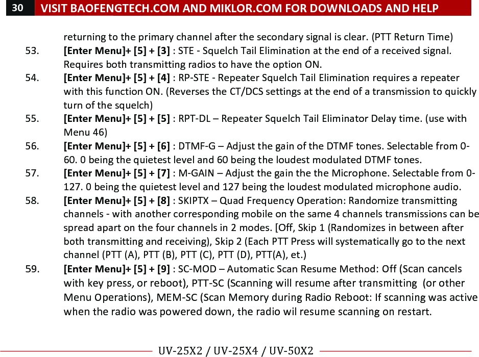 30!VISIT!BAOFENGTECH.COM!AND!MIKLOR.COM!FOR!DOWNLOADS!AND!HELP!!!!UV-25X2!/!UV-25X4!/!UV-50X2!!! !returning!to!the!primary!channel!after!the!secondary!signal!is!clear.!(PTT!Return!Time)!53. [Enter!Menu]+![5]!+![3]!:!STE!-!Squelch!Tail!Elimination!at!the!end!of!a!received!signal.!Requires!both!transmitting!radios!to!have!the!option!ON.!!54. [Enter!Menu]+![5]!+![4]!:!RP-STE!-!Repeater!Squelch!Tail!Elimination!requires!a!repeater!with!this!function!ON.!(Reverses!the!CT/DCS!settings!at!the!end!of!a!transmission!to!quickly!turn!of!the!squelch)!55. [Enter!Menu]+![5]!+![5]!:!RPT-DL!–!Repeater!Squelch!Tail!Eliminator!Delay!time.!(use!with!Menu!46)!!56. [Enter!Menu]+![5]!+![6]!:!DTMF-G!–!Adjust!the!gain!of!the!DTMF!tones.!Selectable!from!0-60.!0!being!the!quietest!level!and!60!being!the!loudest!modulated!DTMF!tones.!57. [Enter!Menu]+![5]!+![7]!:!M-GAIN!–!Adjust!the!gain!the!the!Microphone.!Selectable!from!0-127.!0!being!the!quietest!level!and!127!being!the!loudest!modulated!microphone!audio.!58. [Enter!Menu]+![5]!+![8]!:!SKIPTX!–!Quad!Frequency!Operation:!Randomize!transmitting!channels!-!with!another!corresponding!mobile!on!the!same!4!channels!transmissions!can!be!spread!apart!on!the!four!channels!in!2!modes.![Off,!Skip!1!(Randomizes!in!between!after!both!transmitting!and!receiving),!Skip!2!(Each!PTT!Press!will!systematically!go!to!the!next!channel!(PTT!(A),!PTT!(B),!PTT!(C),!PTT!(D),!PTT(A),!et.)!59. [Enter!Menu]+![5]!+![9]!:!SC-MOD!–!Automatic!Scan!Resume!Method:!Off!(Scan!cancels!with!key!press,!or!reboot),!PTT-SC!(Scanning!will!resume!after!transmitting!!(or!other!Menu!Operations),!MEM-SC!(Scan!Memory!during!Radio!Reboot:!If!scanning!was!active!when!the!radio!was!powered!down,!the!radio!wil!resume!scanning!on!restart.!!