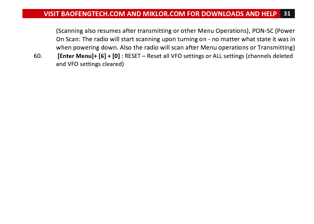 VISIT!BAOFENGTECH.COM!AND!MIKLOR.COM!FOR!DOWNLOADS!AND!HELP!31!!!(Scanning!also!resumes!after!transmitting!or!other!Menu!Operations),!PON-SC!(Power!On!Scan:!The!radio!will!start!scanning!upon!turning!on!-!no!matter!what!state!it!was!in!when!powering!down.!Also!the!radio!will!scan!after!Menu!operations!or!Transmitting)!60. ![Enter!Menu]+![6]!+![0]!:!RESET!–!Reset!all!VFO!settings!or!ALL!settings!(channels!deleted!and!VFO!settings!cleared)!!! !