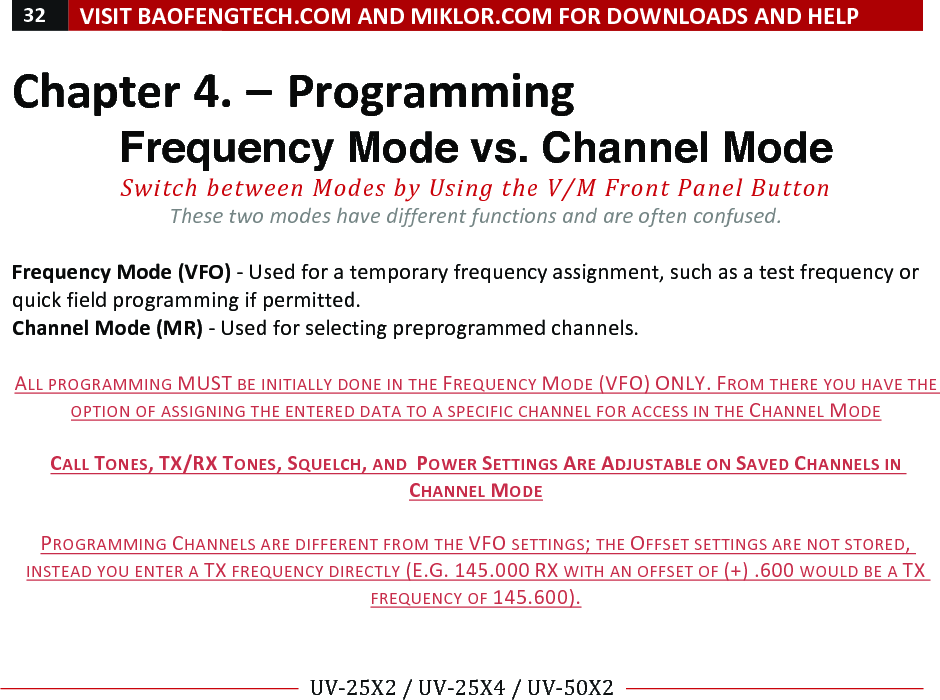 32!VISIT!BAOFENGTECH.COM!AND!MIKLOR.COM!FOR!DOWNLOADS!AND!HELP!!!!UV-25X2!/!UV-25X4!/!UV-50X2!!! !Chapter!4.!–!Programming!Frequency Mode vs. Channel Mode Switch%between%Modes%by%Using%the%V/M%Front%Panel%Button%These%two%modes%have%different%functions%and%are%often%confused.%!Frequency!Mode!(VFO)!-!Used!for!a!temporary!frequency!assignment,!such!as!a!test!frequency!or!quick!field!programming!if!permitted.!!Channel!Mode!(MR)!-!Used!for!selecting!preprogrammed!channels.!!!ALL!PROGRAMMING!MUST!BE!INITIALLY!DONE!IN!THE!FREQUENCY!MODE!(VFO)!ONLY.!FROM!THERE!YOU!HAVE!THE!OPTION!OF!ASSIGNING!THE!ENTERED!DATA!TO!A!SPECIFIC!CHANNEL!FOR!ACCESS!IN!THE!CHANNEL!MODE!!CALL!TONES,!TX/RX!TONES,!SQUELCH,!AND!!POWER!SETTINGS!ARE!ADJUSTABLE!ON!SAVED!CHANNELS!IN!CHANNEL!MODE!!PROGRAMMING!CHANNELS!ARE!DIFFERENT!FROM!THE!VFO!SETTINGS;!THE!OFFSET!SETTINGS!ARE!NOT!STORED,!INSTEAD!YOU!ENTER!A!TX!FREQUENCY!DIRECTLY!(E.G.!145.000!RX!WITH!AN!OFFSET!OF!(+)!.600!WOULD!BE!A!TX!FREQUENCY!OF!145.600).!! !