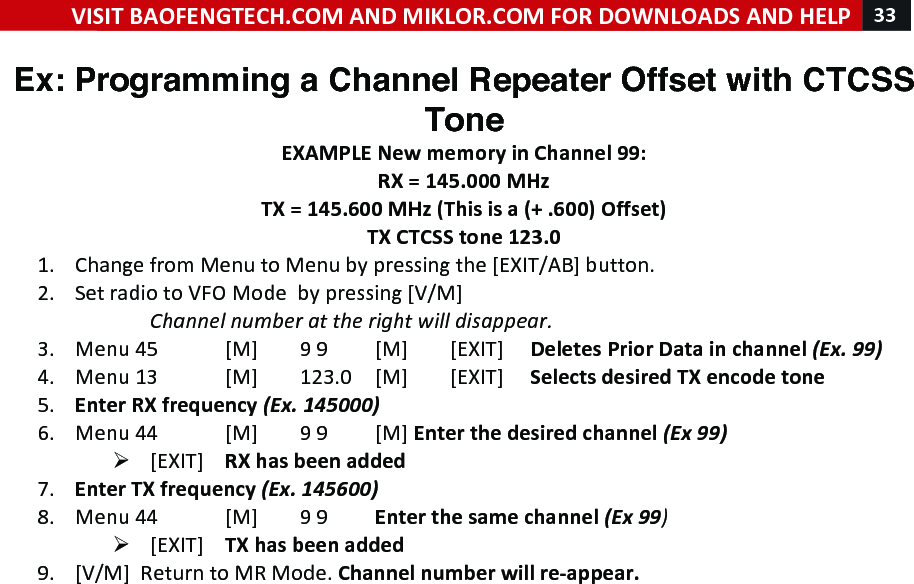 VISIT!BAOFENGTECH.COM!AND!MIKLOR.COM!FOR!DOWNLOADS!AND!HELP!33!!!Ex: Programming a Channel Repeater Offset with CTCSS Tone EXAMPLE!New!memory!in!Channel!99:!RX!=!145.000!MHz!TX!=!145.600!MHz!(This!is!a!(+!.600)!Offset)!TX!CTCSS!tone!123.0!1. Change!from!Menu!to!Menu!by!pressing!the![EXIT/AB]!button.!2. Set!radio!to!VFO!Mode!!by!pressing![V/M]!!Channel%number%at%the%right%will%disappear.%3. Menu%45![M]!9!9![M]![EXIT]!! !Deletes!Prior!Data!in!channel!(Ex.!99)!4. Menu!13![M]!123.0![M]![EXIT]!! !Selects!desired!TX!encode!tone!%5. Enter!RX!frequency!(Ex.!145000)%6. Menu!44![M]!9!9![M]!Enter!the!desired!channel!(Ex!99)%Ø [EXIT]!RX!has!been!added%7. Enter!TX!frequency!(Ex.!145600)%8. Menu!44![M]!9!9!Enter!the!same!channel!(Ex!99)%Ø [EXIT]!TX!has!been!added%9. [V/M]!!Return!to!MR!Mode.!Channel!number!will!re-appear.!! !