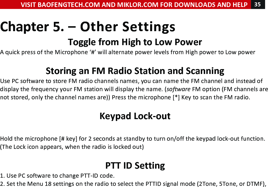 VISIT!BAOFENGTECH.COM!AND!MIKLOR.COM!FOR!DOWNLOADS!AND!HELP!35!!!Chapter!5.!–!Other!Settings!Toggle!from!High!to!Low!Power!A!quick!press!of!the!Microphone!‘#’!will!alternate!power!levels!from!High!power!to!Low!power!!!Storing!an!FM!Radio!Station!and!Scanning!Use!PC!software!to!store!FM!radio!channels!names,!you!can!name!the!FM!channel!and!instead!of!display!the!frequency!your!FM!station!will!display!the!name.!(software!FM!option!(FM!channels!are!not!stored,!only!the!channel!names!are))!Press!the!microphone![*]!Key!to!scan!the!FM!radio.!!Keypad!Lock-out!!Hold!the!microphone![#!key]!for!2!seconds!at!standby!to!turn!on/off!the!keypad!lock-out!function.!(The!Lock!icon!appears,!when!the!radio!is!locked!out)!!PTT!ID!Setting!1.!Use!PC!software!to!change!PTT-ID!code.!2.!Set!the!Menu!18!settings!on!the!radio!to!select!the!PTTID!signal!mode!(2Tone,!5Tone,!or!DTMF),!!