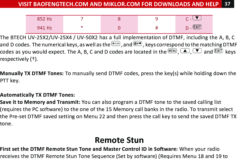 VISIT!BAOFENGTECH.COM!AND!MIKLOR.COM!FOR!DOWNLOADS!AND!HELP!37!!!852!Hz! 7! 8! 9! C!-! !941!Hz! *! 0! #! D!-! !The!BTECH!UV-25X2/UV-25X4!/!UV-50X2!has!a!full!implementation!of!DTMF,!including!the!A,!B,!C!and!D!codes.!The!numerical!keys,!as!well!as!the! ,!and! ,!keys!correspond!to!the!matching!DTMF!codes!as!you!would!expect.!The!A,!B,!C!and!D!codes!are!located!in!the! ,! ,! !and! !keys!respectively!(†).!!Manually!TX!DTMF!Tones:!To!manually!send!DTMF!codes,!press!the!key(s)!while!holding!down!the!PTT!key.!!!Automatically!TX!DTMF!Tones:!Save!it!to!Memory!and!Transmit:!You!can!also!program!a!DTMF!tone!to!the!saved!calling!list!(requires!the!PC!software)!to!the!one!of!the!15!Memory!call!banks!in!the!radio.!To!transmit!select!the!Pre-set!DTMF!saved!setting!on!Menu!22!and!then!press!the!call!key!to!send!the!saved!DTMF!TX!tone.!!Remote!Stun!First!set!the!DTMF!Remote!Stun!Tone!and!Master!Control!ID!in!Software:!When!your!radio!receives!the!DTMF!Remote!Stun!Tone!Sequence!(Set!by!software)!(Requires!Menu!18!and!19!to!