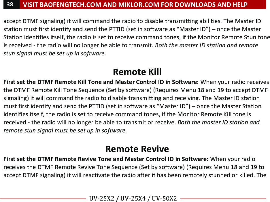 38!VISIT!BAOFENGTECH.COM!AND!MIKLOR.COM!FOR!DOWNLOADS!AND!HELP!!!!UV-25X2!/!UV-25X4!/!UV-50X2!!! !accept!DTMF!signaling)!it!will!command!the!radio!to!disable!transmitting!abilities.!The!Master!ID!station!must!first!identify!and!send!the!PTTID!(set!in!software!as!“Master!ID”)!–!once!the!Master!Station!identifies!itself,!the!radio!is!set!to!receive!command!tones,!if!the!Monitor!Remote!Stun!tone!is!received!-!the!radio!will!no!longer!be!able!to!transmit.!Both%the%master%ID%station%and%remote%stun%signal%must%be%set%up%in%software.%!Remote!Kill!First!set!the!DTMF!Remote!Kill!Tone!and!Master!Control!ID!in!Software:!When!your!radio!receives!the!DTMF!Remote!Kill!Tone!Sequence!(Set!by!software)!(Requires!Menu!18!and!19!to!accept!DTMF!signaling)!it!will!command!the!radio!to!disable!transmitting!and!receiving.!The!Master!ID!station!must!first!identify!and!send!the!PTTID!(set!in!software!as!“Master!ID”)!–!once!the!Master!Station!identifies!itself,!the!radio!is!set!to!receive!command!tones,!if!the!Monitor!Remote!Kill!tone!is!received!-!the!radio!will!no!longer!be!able!to!transmit!or!receive.!Both%the%master%ID%station%and%remote%stun%signal%must%be%set%up%in%software.%%Remote!Revive!First!set!the!DTMF!Remote!Revive!Tone!and!Master!Control!ID!in!Software:!When!your!radio!receives!the!DTMF!Remote!Revive!Tone!Sequence!(Set!by!software)!(Requires!Menu!18!and!19!to!accept!DTMF!signaling)!it!will!reactivate!the!radio!after!it!has!been!remotely!stunned!or!killed.!The!