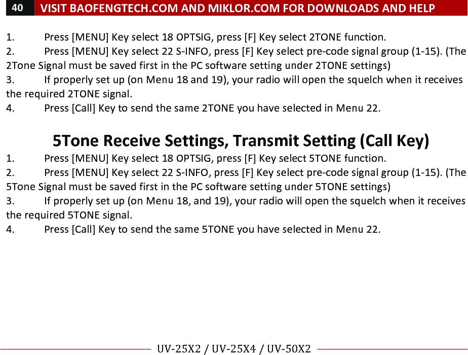 40!VISIT!BAOFENGTECH.COM!AND!MIKLOR.COM!FOR!DOWNLOADS!AND!HELP!!!!UV-25X2!/!UV-25X4!/!UV-50X2!!! !1.!Press![MENU]!Key!select!18!OPTSIG,!press![F]!Key!select!2TONE!function.!2.!Press![MENU]!Key!select!22!S-INFO,!press![F]!Key!select!pre-code!signal!group!(1-15).!(The!2Tone!Signal!must!be!saved!first!in!the!PC!software!setting!under!2TONE!settings)!3.!If!properly!set!up!(on!Menu!18!and!19),!your!radio!will!open!the!squelch!when!it!receives!the!required!2TONE!signal.!4.!Press![Call]!Key!to!send!the!same!2TONE!you!have!selected!in!Menu!22.!!5Tone!Receive!Settings,!Transmit!Setting!(Call!Key)!1.!Press![MENU]!Key!select!18!OPTSIG,!press![F]!Key!select!5TONE!function.!2.!Press![MENU]!Key!select!22!S-INFO,!press![F]!Key!select!pre-code!signal!group!(1-15).!(The!5Tone!Signal!must!be!saved!first!in!the!PC!software!setting!under!5TONE!settings)!3.!If!properly!set!up!(on!Menu!18,!and!19),!your!radio!will!open!the!squelch!when!it!receives!the!required!5TONE!signal.!4.!Press![Call]!Key!to!send!the!same!5TONE!you!have!selected!in!Menu!22.!! !