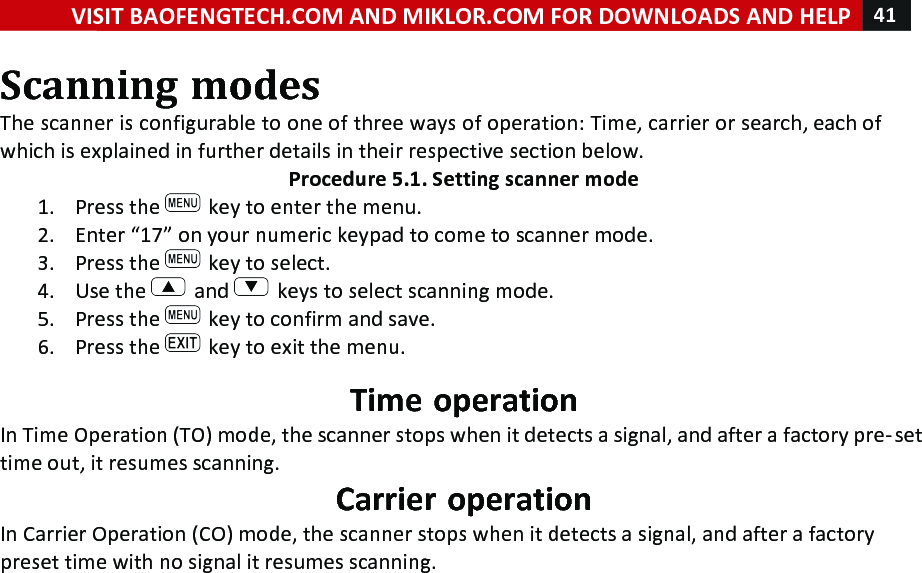 VISIT!BAOFENGTECH.COM!AND!MIKLOR.COM!FOR!DOWNLOADS!AND!HELP!41!!!Scanning!modes!The!scanner!is!configurable!to!one!of!three!ways!of!operation:!Time,!carrier!or!search,!each!of!which!is!explained!in!further!details!in!their!respective!section!below.!Procedure!5.1.!Setting!scanner!mode!1. Press!the! !key!to!enter!the!menu.!2. Enter!“17”!on!your!numeric!keypad!to!come!to!scanner!mode.!3. Press!the! !key!to!select.!4. Use!the! !and! !keys!to!select!scanning!mode.!5. Press!the! !key!to!confirm!and!save.!6. Press!the! !key!to!exit!the!menu.!Time!operation!In!Time!Operation!(TO)!mode,!the!scanner!stops!when!it!detects!a!signal,!and!after!a!factory!pre-set!time!out,!it!resumes!scanning.!Carrier!operation!In!Carrier!Operation!(CO)!mode,!the!scanner!stops!when!it!detects!a!signal,!and!after!a!factory!preset!time!with!no!signal!it!resumes!scanning.!!