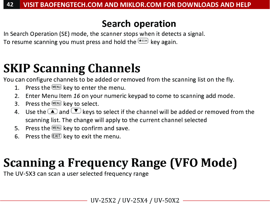 42!VISIT!BAOFENGTECH.COM!AND!MIKLOR.COM!FOR!DOWNLOADS!AND!HELP!!!!UV-25X2!/!UV-25X4!/!UV-50X2!!! !Search!operation!In!Search!Operation!(SE)!mode,!the!scanner!stops!when!it!detects!a!signal.!To!resume!scanning!you!must!press!and!hold!the! !key!again.!!SKIP!Scanning!Channels!!You!can!configure!channels!to!be!added!or!removed!from!the!scanning!list!on!the!fly.!!1. Press!the! !key!to!enter!the!menu.!2. Enter!Menu!Item!16!on!your!numeric!keypad!to!come!to!scanning!add!mode.!3. Press!the! !key!to!select.!4. Use!the! !and! !keys!to!select!if!the!channel!will!be!added!or!removed!from!the!scanning!list.!The!change!will!apply!to!the!current!channel!selected!5. Press!the! !key!to!confirm!and!save.!6. Press!the! !key!to!exit!the!menu.!!Scanning!a!Frequency!Range!(VFO!Mode)!The!UV-5X3!can!scan!a!user!selected!frequency!range!!!