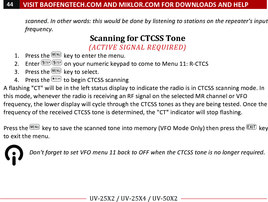 44!VISIT!BAOFENGTECH.COM!AND!MIKLOR.COM!FOR!DOWNLOADS!AND!HELP!!!!UV-25X2!/!UV-25X4!/!UV-50X2!!! !scanned.%In%other%words:%this%would%be%done%by%listening%to%stations%on%the%repeater&apos;s%input%frequency.!Scanning!for!CTCSS!Tone!!(ACTIVE%SIGNAL%REQUIRED)%1. Press!the! !key!to!enter!the!menu.!2. Enter! !on!your!numeric!keypad!to!come!to!Menu!11:!R-CTCS!3. Press!the! !key!to!select.!4. Press!the! !to!begin!CTCSS!scanning!A!flashing!&quot;CT&quot;!will!be!in!the!left!status!display!to!indicate!the!radio!is!in!CTCSS!scanning!mode.!In!this!mode,!whenever!the!radio!is!receiving!an!RF!signal!on!the!selected!MR!channel!or!VFO!frequency,!the!lower!display!will!cycle!through!the!CTCSS!tones!as!they!are!being!tested.!Once!the!frequency!of!the!received!CTCSS!tone!is!determined,!the!&quot;CT&quot;!indicator!will!stop!flashing.!!!Press!the! !key!to!save!the!scanned!tone!into!memory!(VFO!Mode!Only)!then!press!the! !key!to!exit!the!menu.!!Don&apos;t%forget%to%set%VFO%menu%11%back%to%OFF%when%the%CTCSS%tone%is%no%longer%required.%!!!