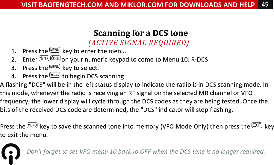 VISIT!BAOFENGTECH.COM!AND!MIKLOR.COM!FOR!DOWNLOADS!AND!HELP!45!!!!!!Scanning!for!a!DCS!tone!(ACTIVE%SIGNAL%REQUIRED)%1. Press!the! !key!to!enter!the!menu.!2. Enter! on!your!numeric!keypad!to!come!to!Menu!10:!R-DCS!3. Press!the! !key!to!select.!4. Press!the! !to!begin!DCS!scanning!A!flashing!&quot;DCS&quot;!will!be!in!the!left!status!display!to!indicate!the!radio!is!in!DCS!scanning!mode.!In!this!mode,!whenever!the!radio!is!receiving!an!RF!signal!on!the!selected!MR!channel!or!VFO!frequency,!the!lower!display!will!cycle!through!the!DCS!codes!as!they!are!being!tested.!Once!the!bits!of!the!received!DCS!code!are!determined,!the!&quot;DCS&quot;!indicator!will!stop!flashing.!!!Press!the! !key!to!save!the!scanned!tone!into!memory!(VFO!Mode!Only)!then!press!the! !key!to!exit!the!menu.!!Don&apos;t%forget%to%set%VFO%menu%10%back%to%OFF%when%the%DCS%tone%is%no%longer%required.%!!!