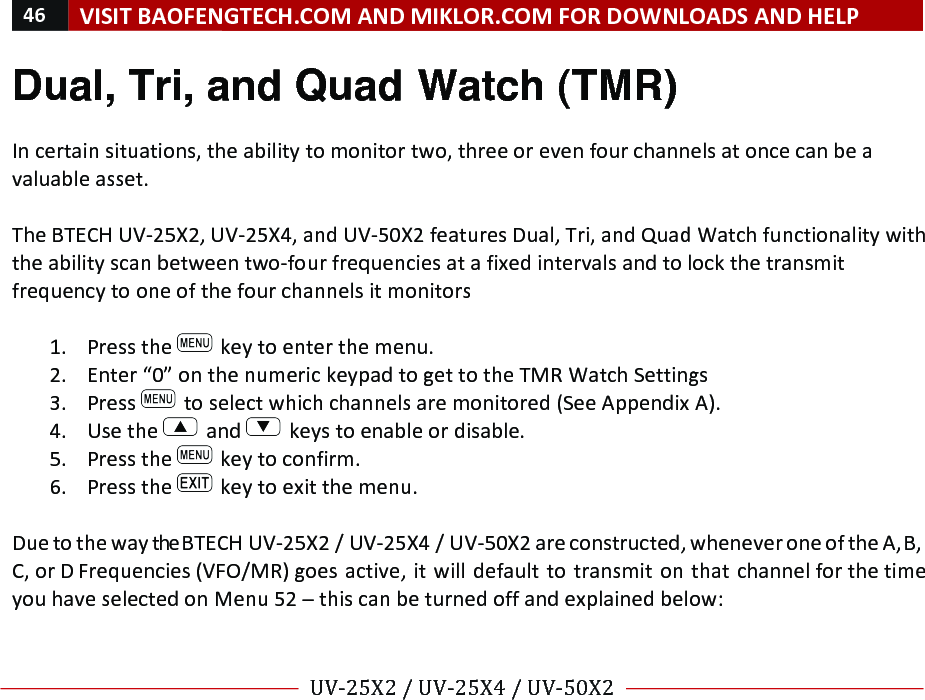 46!VISIT!BAOFENGTECH.COM!AND!MIKLOR.COM!FOR!DOWNLOADS!AND!HELP!!!!UV-25X2!/!UV-25X4!/!UV-50X2!!! !Dual, Tri, and Quad Watch (TMR) !In!certain!situations,!the!ability!to!monitor!two,!three!or!even!four!channels!at!once!can!be!a!valuable!asset.!!The!BTECH!UV-25X2,!UV-25X4,!and!UV-50X2!features!Dual,!Tri,!and!Quad!Watch!functionality!with!the!ability!scan!between!two-four!frequencies!at!a!fixed!intervals!and!to!lock!the!transmit!frequency!to!one!of!the!four!channels!it!monitors!!1. Press!the! !key!to!enter!the!menu.!2. Enter!“0”!on!the!numeric!keypad!to!get!to!the!TMR!Watch!Settings!3. Press! !to!select!which!channels!are!monitored!(See!Appendix!A).!4. Use!the! !and! !keys!to!enable!or!disable.!5. Press!the! !key!to!confirm.!6. Press!the! !key!to!exit!the!menu.!!Due!to!the!way!the!BTECH!UV-25X2!/!UV-25X4!/!UV-50X2!are!constructed,!whenever!one!of!the!A,!B,!C,!or!D!Frequencies!(VFO/MR)!goes!active,!it!will!default!to!transmit!on!that!channel!for!the!time!you!have!selected!on!Menu!52!–!this!can!be!turned!off!and!explained!below:!!