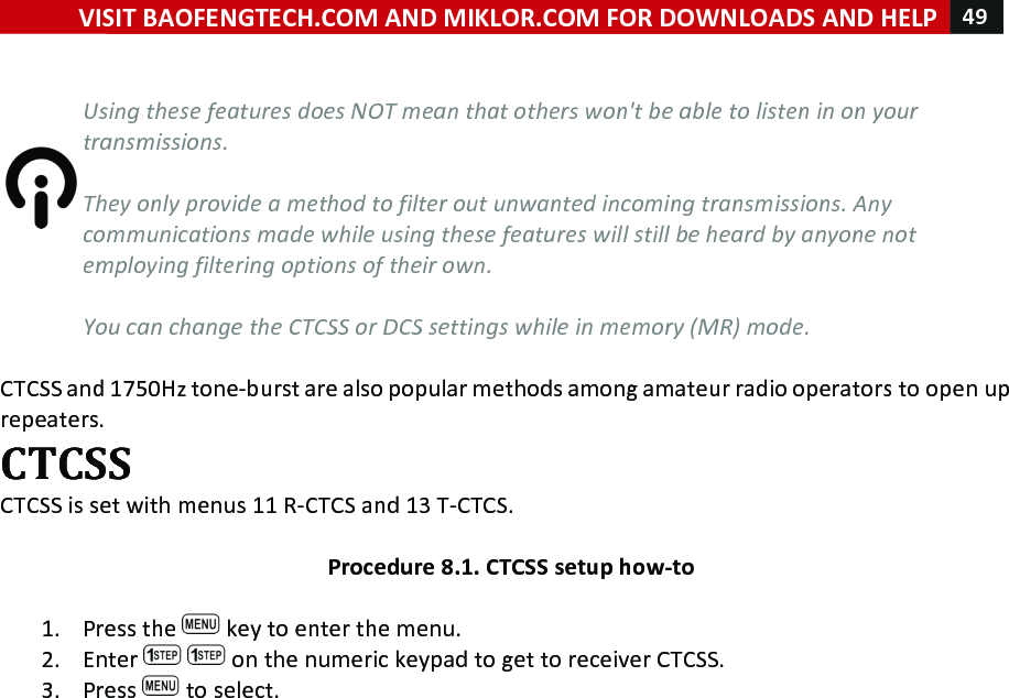 VISIT!BAOFENGTECH.COM!AND!MIKLOR.COM!FOR!DOWNLOADS!AND!HELP!49!!!%Using%these%features%does%NOT%mean%that%others%won&apos;t%be%able%to%listen%in%on%your%transmissions.%%They%only%provide%a%method%to%filter%out%unwanted%incoming%transmissions.%Any%communications%made%while%using%these%features%will%still%be%heard%by%anyone%not%employing%filtering%options%of%their%own.%%You%can%change%the%CTCSS%or%DCS%settings%while%in%memory%(MR)%mode.%!CTCSS!and!1750Hz!tone-burst!are!also!popular!methods!among!amateur!radio!operators!to!open!up!repeaters.!CTCSS!CTCSS!is!set!with!menus!11!R-CTCS!and!13!T-CTCS.!!Procedure!8.1.!CTCSS!setup!how-to!!1. Press!the! !key!to!enter!the!menu.!2. Enter! !on!the!numeric!keypad!to!get!to!receiver!CTCSS.!3. Press! !to!select.!