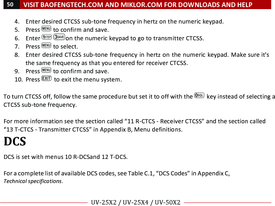 50!VISIT!BAOFENGTECH.COM!AND!MIKLOR.COM!FOR!DOWNLOADS!AND!HELP!!!!UV-25X2!/!UV-25X4!/!UV-50X2!!! !4. Enter!desired!CTCSS!sub-tone!frequency!in!hertz!on!the!numeric!keypad.!5. Press! !to!confirm!and!save.!6. Enter! !on!the!numeric!keypad!to!go!to!transmitter!CTCSS.!7. Press! !to!select.!8. Enter!desired!CTCSS!sub-tone!frequency!in!hertz!on!the!numeric!keypad.!Make!sure!it&apos;s!the!same!frequency!as!that!you!entered!for!receiver!CTCSS.!9. Press! !to!confirm!and!save.!10. Press! !to!exit!the!menu!system.!!To!turn!CTCSS!off,!follow!the!same!procedure!but!set!it!to!off!with!the! !key!instead!of!selecting!a!CTCSS!sub-tone!frequency.!!!For!more!information!see!the!section!called!“11!R-CTCS!-!Receiver!CTCSS”!and!the!section!called!“13!T-CTCS!-!Transmitter!CTCSS”!in!Appendix!B,!Menu!definitions.!DCS!!DCS!is!set!with!menus!10!R-DCS!and!12!T-DCS.!!For!a!complete!list!of!available!DCS!codes,!see!Table!C.1,!“DCS!Codes”!in!Appendix!C,!Technical%specifications.!