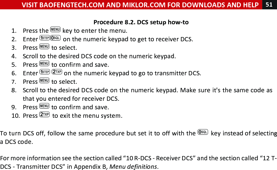 VISIT!BAOFENGTECH.COM!AND!MIKLOR.COM!FOR!DOWNLOADS!AND!HELP!51!!!Procedure!8.2.!DCS!setup!how-to!1. Press!the! !key!to!enter!the!menu.!2. Enter! !on!the!numeric!keypad!to!get!to!receiver!DCS.!3. Press! !to!select.!4. Scroll!to!the!desired!DCS!code!on!the!numeric!keypad.!5. Press! !to!confirm!and!save.!6. Enter! !on!the!numeric!keypad!to!go!to!transmitter!DCS.!7. Press! !to!select.!8. Scroll!to!the!desired!DCS!code!on!the!numeric!keypad.!Make!sure!it&apos;s!the!same!code!as!that!you!entered!for!receiver!DCS.!9. Press! !to!confirm!and!save.!10. Press! !to!exit!the!menu!system.!!To!turn!DCS!off,!follow!the!same!procedure!but!set!it!to!off!with!the! !key!instead!of!selecting!a!DCS!code.!!For!more!information!see!the!section!called!“10!R-DCS!-!Receiver!DCS”!and!the!section!called!“12!T-DCS!-!Transmitter!DCS”!in!Appendix!B,!Menu%definitions.!!!