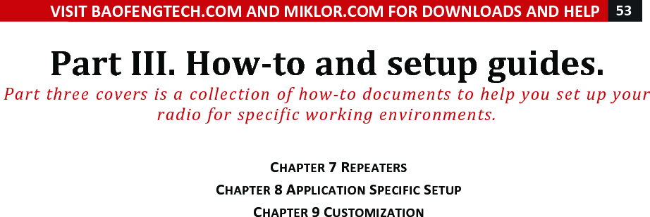 VISIT!BAOFENGTECH.COM!AND!MIKLOR.COM!FOR!DOWNLOADS!AND!HELP!53!!!Part!III.!How-to!and!setup!guides.!Part%three%covers%is%a%collection%of%how-to%documents%to%help%you%set%up%your%radio%for%specific%working%environments.%!!CHAPTER!7!REPEATERS!CHAPTER!8!APPLICATION!SPECIFIC!SETUP!CHAPTER!9!CUSTOMIZATION!!!! !