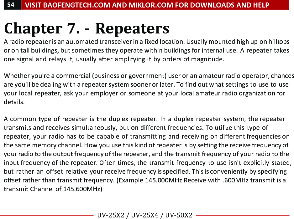 54!VISIT!BAOFENGTECH.COM!AND!MIKLOR.COM!FOR!DOWNLOADS!AND!HELP!!!!UV-25X2!/!UV-25X4!/!UV-50X2!!! !Chapter!7.!-!Repeaters!A!radio!repeater!is!an!automated!transceiver!in!a!fixed!location.!Usually!mounted!high!up!on!hilltops!or!on!tall!buildings,!but!sometimes!they!operate!within!buildings!for!internal!use.!A!repeater!takes!one!signal!and!relays!it,!usually!after!amplifying!it!by!orders!of!magnitude.!!!Whether!you&apos;re!a!commercial!(business!or!government)!user!or!an!amateur!radio!operator,!chances!are!you&apos;ll!be!dealing!with!a!repeater!system!sooner!or!later.!To!find!out!what!settings!to!use!to!use!your!local!repeater,!ask!your!employer!or!someone!at!your!local!amateur!radio!organization!for!details.!!A! common!type!of!repeater!is!the!duplex!repeater.!In! a!duplex!repeater!system,!the!repeater!transmits!and!receives!simultaneously,!but!on!different!frequencies.!To!utilize!this!type!of!repeater,!your!radio!has!to!be!capable!of!transmitting!and!receiving!on!different!frequencies!on!the!same!memory!channel.!How!you!use!this!kind!of!repeater!is!by!setting!the!receive!frequency!of!your!radio!to!the!output!frequency!of!the!repeater,!and!the!transmit!frequency!of!your!radio!to!the!input!frequency!of!the!repeater.!Often!times,!the!transmit!frequency!to!use!isn&apos;t!explicitly!stated,!but!rather!an!offset!relative!your!receive!frequency!is!specified.!This!is!conveniently!by!specifying!offset!rather!than!transmit!frequency.!(Example!145.000MHz!Receive!with!.600MHz!transmit!is!a!transmit!Channel!of!145.600MHz)!%