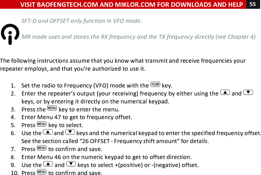 VISIT!BAOFENGTECH.COM!AND!MIKLOR.COM!FOR!DOWNLOADS!AND!HELP!55!!!SFT-D%and%OFFSET%only%function%in%VFO%mode.%%%MR%mode%uses%and%stores%the%RX%frequency%and%the%TX%frequency%directly%(see%Chapter%4)%%%The!following!instructions!assume!that!you!know!what!transmit!and!receive!frequencies!your!repeater!employs,!and!that!you&apos;re!authorized!to!use!it.!!1. Set!the!radio!to!Frequency!(VFO)!mode!with!the! !key.!2. Enter!the!repeater’s!output!(your!receiving)!frequency!by!either!using!the! !and! !keys,!or!by!entering!it!directly!on!the!numerical!keypad.!3. Press!the! !key!to!enter!the!menu.!4. Enter!Menu!47!to!get!to!frequency!offset.!5. Press! !key!to!select.!6. Use!the! !and! !keys!and!the!numerical!keypad!to!enter!the!specified!frequency!offset.!See!the!section!called!“26!OFFSET!-!Frequency!shift!amount”!for!details.!7. Press! !to!confirm!and!save.!8. Enter!Menu!46!on!the!numeric!keypad!to!get!to!offset!direction.!9. Use!the! !and! !keys!to!select!+!(positive)!or!-!(negative)!offset.!10. Press! !to!confirm!and!save.!