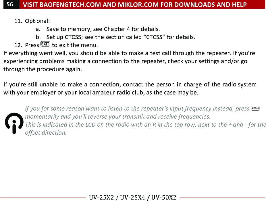 56!VISIT!BAOFENGTECH.COM!AND!MIKLOR.COM!FOR!DOWNLOADS!AND!HELP!!!!UV-25X2!/!UV-25X4!/!UV-50X2!!! !11. Optional:!a. Save!to!memory,!see!Chapter!4!for!details.!b. Set!up!CTCSS;!see!the!section!called!“CTCSS”!for!details.!12. Press! !to!exit!the!menu.!If!everything!went!well,!you!should!be!able!to!make!a!test!call!through!the!repeater.!If!you&apos;re!experiencing!problems!making!a!connection!to!the!repeater,!check!your!settings!and/or!go!through!the!procedure!again.!!If!you&apos;re!still!unable!to!make!a!connection,!contact!the!person!in!charge!of!the!radio!system!with!your!employer!or!your!local!amateur!radio!club,!as!the!case!may!be.!%If%you%for%some%reason%want%to%listen%to%the%repeater&apos;s%input%frequency%instead,%press% %momentarily%and%you&apos;ll%reverse%your%transmit%and%receive%frequencies.%This%is%indicated%in%the%LCD%on%the%radio%with%an%R%in%the%top%row,%next%to%the%+%and%-%for%the%offset%direction.!! !