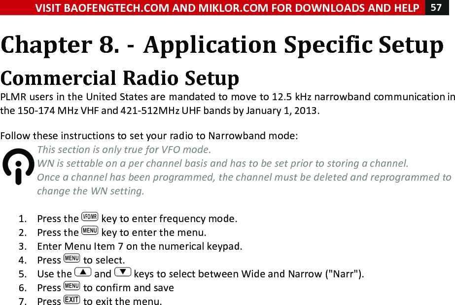 VISIT!BAOFENGTECH.COM!AND!MIKLOR.COM!FOR!DOWNLOADS!AND!HELP!57!!!Chapter!8.!-!Application!Specific!Setup!Commercial!Radio!Setup!PLMR!users!in!the!United!States!are!mandated!to!move!to!12.5!kHz!narrowband!communication!in!the!150-174!MHz!VHF!and!421-512MHz!UHF!bands!by!January!1,!2013.!!Follow!these!instructions!to!set!your!radio!to!Narrowband!mode:!This%section%is%only%true%for%VFO%mode.%WN%is%settable%on%a%per%channel%basis%and%has%to%be%set%prior%to%storing%a%channel.%Once%a%channel%has%been%programmed,%the%channel%must%be%deleted%and%reprogrammed%to%change%the%WN%setting.%!1. Press!the! !key!to!enter!frequency!mode.!2. Press!the! !key!to!enter!the!menu.!3. Enter!Menu!Item!7!on!the!numerical!keypad.!4. Press! !to!select.!5. Use!the! !and! !keys!to!select!between!Wide!and!Narrow!(&quot;Narr&quot;).!6. Press! !to!confirm!and!save!7. Press! !to!exit!the!menu.!