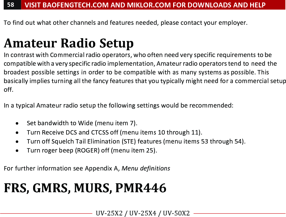 58!VISIT!BAOFENGTECH.COM!AND!MIKLOR.COM!FOR!DOWNLOADS!AND!HELP!!!!UV-25X2!/!UV-25X4!/!UV-50X2!!! !To!find!out!what!other!channels!and!features!needed,!please!contact!your!employer.!!Amateur!Radio!Setup!In!contrast!with!Commercial!radio!operators,!who!often!need!very!specific!requirements!to!be!compatible!with!a!very!specific!radio!implementation,!Amateur!radio!operators!tend!to!need!the!broadest!possible!settings!in!order!to!be!compatible!with!as!many!systems!as!possible.!This!basically!implies!turning!all!the!fancy!features!that!you!typically!might!need!for!a!commercial!setup!off.!!In!a!typical!Amateur!radio!setup!the!following!settings!would!be!recommended:!!• Set!bandwidth!to!Wide!(menu!item!7).!• Turn!Receive!DCS!and!CTCSS!off!(menu!items!10!through!11).!• Turn!off!Squelch!Tail!Elimination!(STE)!features!(menu!items!53!through!54).!• Turn!roger!beep!(ROGER)!off!(menu!item!25).!!For!further!information!see!Appendix!A,!Menu%definitions!!FRS,!GMRS,!MURS,!PMR446!