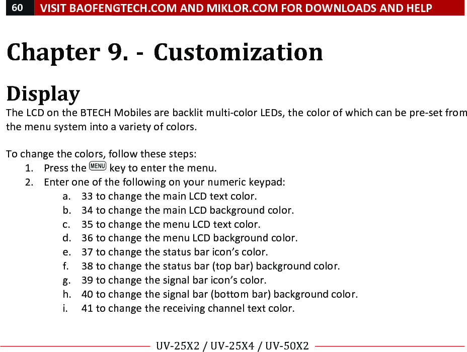 60!VISIT!BAOFENGTECH.COM!AND!MIKLOR.COM!FOR!DOWNLOADS!AND!HELP!!!!UV-25X2!/!UV-25X4!/!UV-50X2!!! !Chapter!9.!-!Customization!!Display!The!LCD!on!the!BTECH!Mobiles!are!backlit!multi-color!LEDs,!the!color!of!which!can!be!pre-set!from!the!menu!system!into!a!variety!of!colors.!!To!change!the!colors,!follow!these!steps:!1. Press!the! !key!to!enter!the!menu.!2. Enter!one!of!the!following!on!your!numeric!keypad:!a. 33!to!change!the!main!LCD!text!color.!b. 34!to!change!the!main!LCD!background!color.!c. 35!to!change!the!menu!LCD!text!color.!d. 36!to!change!the!menu!LCD!background!color.!e. 37!to!change!the!status!bar!icon’s!color.!f. 38!to!change!the!status!bar!(top!bar)!background!color.!g. 39!to!change!the!signal!bar!icon’s!color.!h. 40!to!change!the!signal!bar!(bottom!bar)!background!color.!i. 41!to!change!the!receiving!channel!text!color.!