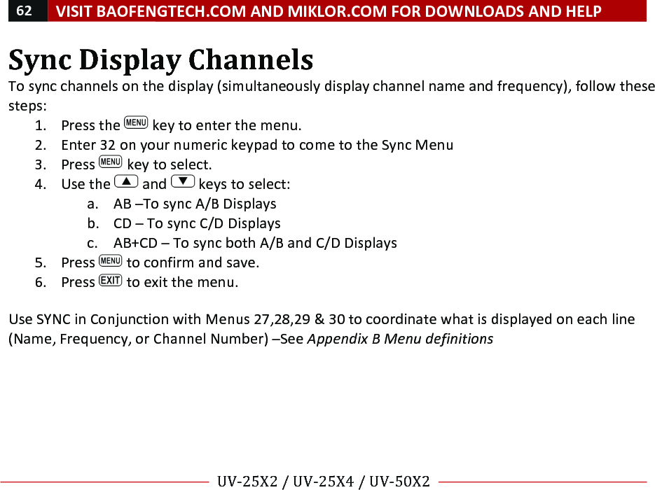 62!VISIT!BAOFENGTECH.COM!AND!MIKLOR.COM!FOR!DOWNLOADS!AND!HELP!!!!UV-25X2!/!UV-25X4!/!UV-50X2!!! !Sync!Display!Channels!To!sync!channels!on!the!display!(simultaneously!display!channel!name!and!frequency),!follow!these!steps:!1. Press!the! !key!to!enter!the!menu.!2. Enter!32!on!your!numeric!keypad!to!come!to!the!Sync!Menu!3. Press! !key!to!select.!4. Use!the! !and! !keys!to!select:!a. AB!–To!sync!A/B!Displays!b. CD!–!To!sync!C/D!Displays!c. AB+CD!–!To!sync!both!A/B!and!C/D!Displays!5. Press! !to!confirm!and!save.!6. Press! !to!exit!the!menu.!!Use!SYNC!in!Conjunction!with!Menus!27,28,29!&amp;!30!to!coordinate!what!is!displayed!on!each!line!(Name,!Frequency,!or!Channel!Number)!–See!Appendix%B%Menu%definitions%%!% %