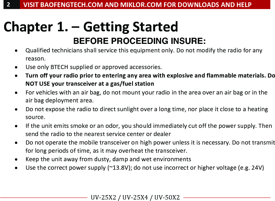 !2!VISIT!BAOFENGTECH.COM!AND!MIKLOR.COM!FOR!DOWNLOADS!AND!HELP!!!!UV-25X2!/!UV-25X4!/!UV-50X2!!! !Chapter!1.!–!Getting!Started!BEFORE PROCEEDING INSURE: • Qualified!technicians!shall!service!this!equipment!only.!Do!not!modify!the!radio!for!any!reason.!• Use!only!BTECH!supplied!or!approved!accessories.!• Turn!off!your!radio!prior!to!entering!any!area!with!explosive!and!flammable!materials.!Do!NOT!USE!your!transceiver!at!a!gas/fuel!station!• For!vehicles!with!an!air!bag,!do!not!mount!your!radio!in!the!area!over!an!air!bag!or!in!the!air!bag!deployment!area.!• Do!not!expose!the!radio!to!direct!sunlight!over!a!long!time,!nor!place!it!close!to!a!heating!source.!• If!the!unit!emits!smoke!or!an!odor,!you!should!immediately!cut!off!the!power!supply.!Then!send!the!radio!to!the!nearest!service!center!or!dealer!• Do!not!operate!the!mobile!transceiver!on!high!power!unless!it!is!necessary.!Do!not!transmit!for!long!periods!of!time,!as!it!may!overheat!the!transceiver.!• Keep!the!unit!away!from!dusty,!damp!and!wet!environments!• Use!the!correct!power!supply!(~13.8V);!do!not!use!incorrect!or!higher!voltage!(e.g.!24V)!!! !