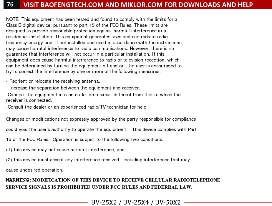 76!VISIT!BAOFENGTECH.COM!AND!MIKLOR.COM!FOR!DOWNLOADS!AND!HELP!!!UV-25X2!/!UV-25X4!/!UV-50X2!!! !NOTE: This equipment has been tested and found to comply with the limits for a Class B digital device, pursuant to part 15 of the FCC Rules. These limits are designed to provide reasonable protection against harmful interference in a residential installation. This equipment generates uses and can radiate radio frequency energy and, if not installed and used in accordance with the instructions, may cause harmful interference to radio communications. However, there is no guarantee that interference will not occur in a particular installation. If this equipment does cause harmful interference to radio or television reception, which can be determined by turning the equipment off and on, the user is encouraged to try to correct the interference by one or more of the following measures:   - Reorient or relocate the receiving antenna. - Increase the separation between the equipment and receiver. -Connect the equipment into an outlet on a circuit different from that to which the receiver is connected. -Consult the dealer or an experienced radio/TV technician for help  Changes or modifications not expressly approved by the party responsible for compliance  could void the user&apos;s authority to operate the equipment.   This device complies with Part 15 of the FCC Rules.  Operation is subject to the following two conditions:  (1) this device may not cause harmful interference, and  (2) this device must accept any interference received,  including interference that may cause undesired operation.   SERVICE SIGNALS IS PROHIBIITED UNDER FCC RULES AND FEDERRAL LAW.WARNING: MODIFICATION OF THIS DEVICE TO RECEIVE CELLULAR RADIOTELEPHONE 