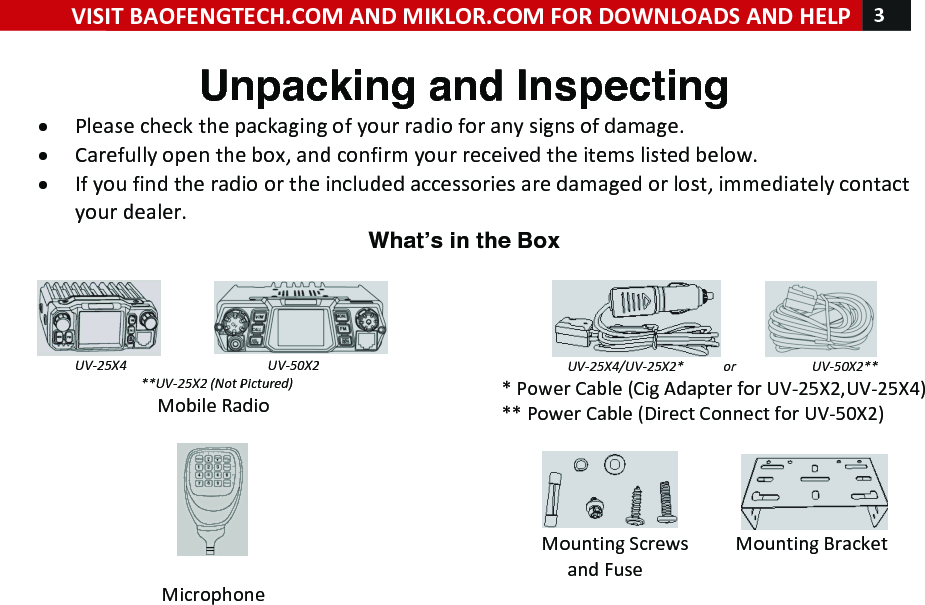 !! ! VISIT!BAOFENGTECH.COM!AND!MIKLOR.COM!FOR!DOWNLOADS!AND!HELP!3!!!Unpacking and Inspecting • Please!check!the!packaging!of!your!radio!for!any!signs!of!damage.!• Carefully!open!the!box,!and!confirm!your!received!the!items!listed!below.!• If!you!find!the!radio!or!the!included!accessories!are!damaged!or!lost,!immediately!contact!your!dealer.!Whatʼs in the Box  !!!!!!!!!!! !UV-25X4%%%%%%%%%%%%%%%%%%%%%%%%UV-50X2!%%%%%%%%%%%%%%%%%%%%%**UV-25X2%(Not%Pictured)%Mobile!Radio!!!!!Microphone!!!!!!!!!! !%%%%%%%%%%%%%%%%%%%%UV-25X4/UV-25X2*%%%%%%%%%%%%or%%%%%%%%%%%%%%%%%%%%%%%UV-50X2**!*!Power!Cable!(Cig!Adapter!for!UV-25X2,UV-25X4)!**!Power!Cable!(Direct!Connect!for!UV-50X2)!!!!!!!!!!!!!!!! !Mounting!Screws!!!!!!!!!!Mounting!Bracket!!!!!!!!!!!!!!!and!Fuse