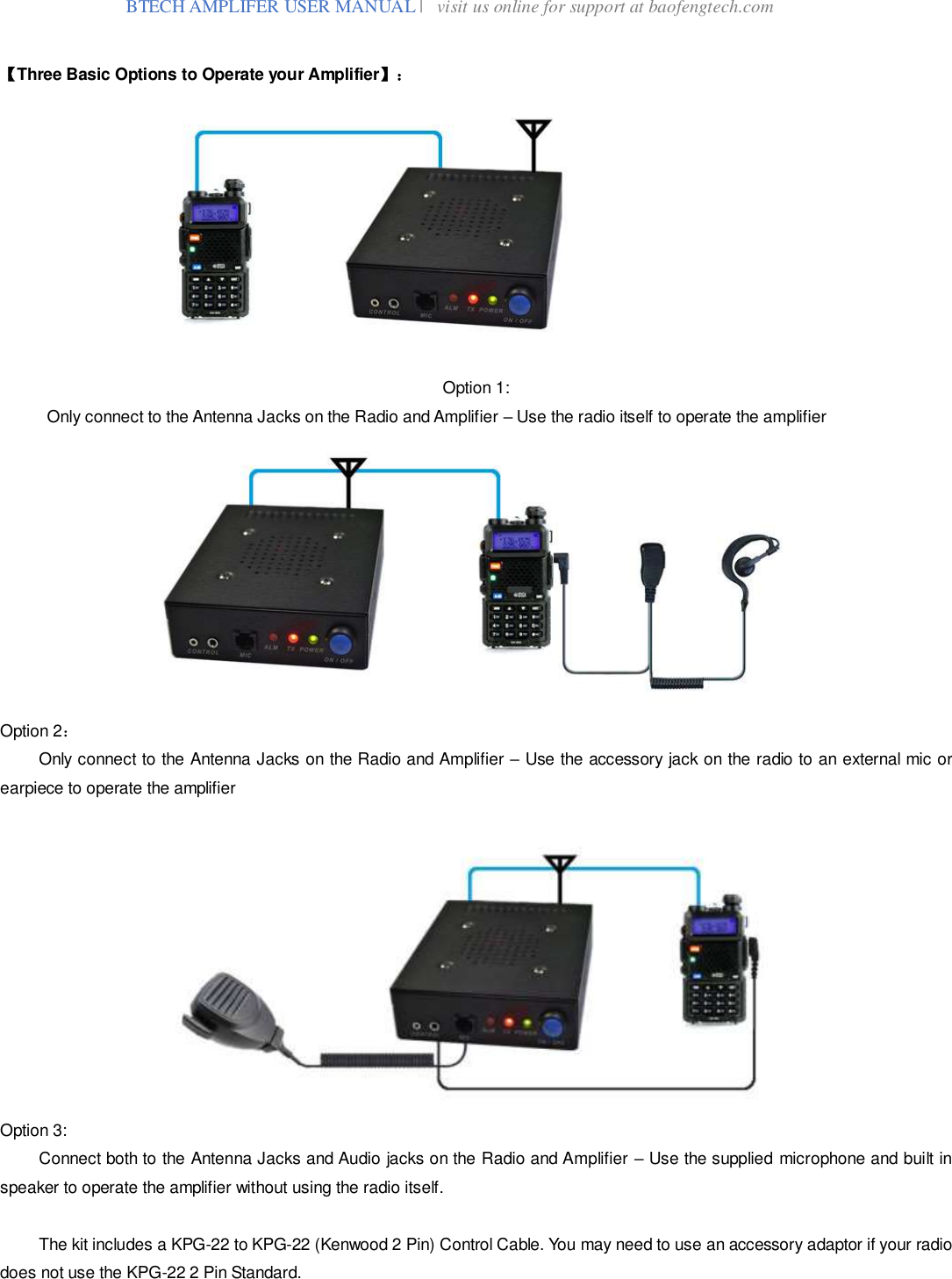  BTECH AMPLIFER USER MANUAL |   visit us online for support at baofengtech.com  【Three Basic Options to Operate your Amplifier】：             Option 1:   Only connect to the Antenna Jacks on the Radio and Amplifier – Use the radio itself to operate the amplifier         Option 2：   Only connect to the Antenna Jacks on the Radio and Amplifier – Use the accessory jack on the radio to an external mic or earpiece to operate the amplifier     Option 3:  Connect both to the Antenna Jacks and Audio jacks on the Radio and Amplifier – Use the supplied microphone and built in speaker to operate the amplifier without using the radio itself.    The kit includes a KPG-22 to KPG-22 (Kenwood 2 Pin) Control Cable. You may need to use an accessory adaptor if your radio does not use the KPG-22 2 Pin Standard.   
