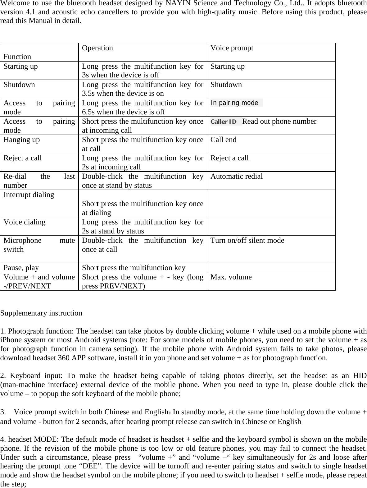  Welcome to use the bluetooth headset designed by NAYIN Science and Technology Co., Ltd.. It adopts bluetooth version 4.1 and acoustic echo cancellers to provide you with high-quality music. Before using this product, please read this Manual in detail.    Function  Operation  Voice prompt Starting up  Long press the multifunction key for 3s when the device is off  Starting up Shutdown  Long press the multifunction key for 3.5s when the device is on  Shutdown Access to pairing mode  Long press the multifunction key for 6.5s when the device is off  In pairing mode   Access to pairing mode  Short press the multifunction key once at incoming call  Caller ID    Read out phone number Hanging up  Short press the multifunction key once at call  Call end Reject a call  Long press the multifunction key for 2s at incoming call  Reject a call Re-dial the last number  Double-click the multifunction key once at stand by status  Automatic redial Interrupt dialing   Short press the multifunction key once at dialing  Voice dialing  Long press the multifunction key for 2s at stand by status   Microphone mute switch  Double-click the multifunction key once at call  Turn on/off silent mode Pause, play  Short press the multifunction key   Volume + and volume -/PREV/NEXT  Short press the volume + - key (long press PREV/NEXT)  Max. volume   Supplementary instruction  1. Photograph function: The headset can take photos by double clicking volume + while used on a mobile phone with iPhone system or most Android systems (note: For some models of mobile phones, you need to set the volume + as for photograph function in camera setting). If the mobile phone with Android system fails to take photos, please download headset 360 APP software, install it in you phone and set volume + as for photograph function.            2. Keyboard input: To make the headset being capable of taking photos directly, set the headset as an HID (man-machine interface) external device of the mobile phone. When you need to type in, please double click the volume – to popup the soft keyboard of the mobile phone;  3.    Voice prompt switch in both Chinese and English：In standby mode, at the same time holding down the volume + and volume - button for 2 seconds, after hearing prompt release can switch in Chinese or English  4. headset MODE: The default mode of headset is headset + selfie and the keyboard symbol is shown on the mobile phone. If the revision of the mobile phone is too low or old feature phones, you may fail to connect the headset. Under such a circumstance, please press  “volume +” and “volume –“ key simultaneously for 2s and loose after hearing the prompt tone “DEE”. The device will be turnoff and re-enter pairing status and switch to single headset mode and show the headset symbol on the mobile phone; if you need to switch to headset + selfie mode, please repeat the step;      