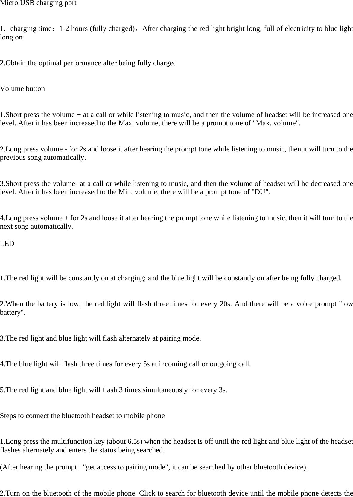 Micro USB charging port    1.  charging time：1- ，2 hours (fully charged) After charging the red light bright long, full of electricity to blue light long on   2.Obtain the optimal performance after being fully charged   Volume button   1.Short press the volume + at a call or while listening to music, and then the volume of headset will be increased one level. After it has been increased to the Max. volume, there will be a prompt tone of &quot;Max. volume&quot;.    2.Long press volume - for 2s and loose it after hearing the prompt tone while listening to music, then it will turn to the previous song automatically.    3.Short press the volume- at a call or while listening to music, and then the volume of headset will be decreased one level. After it has been increased to the Min. volume, there will be a prompt tone of &quot;DU&quot;.    4.Long press volume + for 2s and loose it after hearing the prompt tone while listening to music, then it will turn to the next song automatically.  LED    1.The red light will be constantly on at charging; and the blue light will be constantly on after being fully charged.    2.When the battery is low, the red light will flash three times for every 20s. And there will be a voice prompt &quot;low battery&quot;.    3.The red light and blue light will flash alternately at pairing mode.    4.The blue light will flash three times for every 5s at incoming call or outgoing call.     5.The red light and blue light will flash 3 times simultaneously for every 3s.    Steps to connect the bluetooth headset to mobile phone   1.Long press the multifunction key (about 6.5s) when the headset is off until the red light and blue light of the headset flashes alternately and enters the status being searched.  (After hearing the prompt   &quot;get access to pairing mode&quot;, it can be searched by other bluetooth device).    2.Turn on the bluetooth of the mobile phone. Click to search for bluetooth device until the mobile phone detects the 
