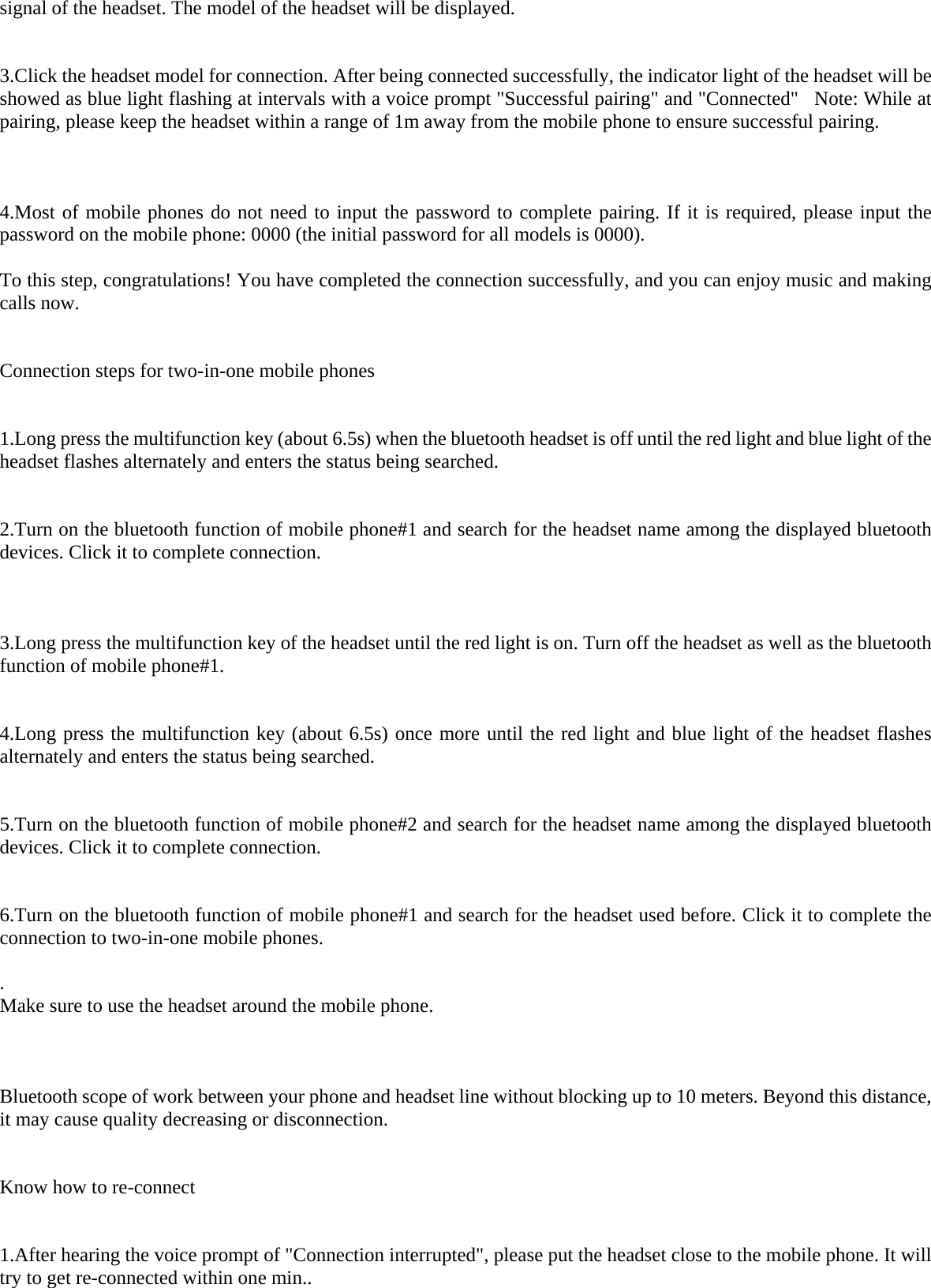signal of the headset. The model of the headset will be displayed.    3.Click the headset model for connection. After being connected successfully, the indicator light of the headset will be showed as blue light flashing at intervals with a voice prompt &quot;Successful pairing&quot; and &quot;Connected&quot;  Note: While at pairing, please keep the headset within a range of 1m away from the mobile phone to ensure successful pairing.      4.Most of mobile phones do not need to input the password to complete pairing. If it is required, please input the password on the mobile phone: 0000 (the initial password for all models is 0000).  To this step, congratulations! You have completed the connection successfully, and you can enjoy music and making calls now.    Connection steps for two-in-one mobile phones   1.Long press the multifunction key (about 6.5s) when the bluetooth headset is off until the red light and blue light of the headset flashes alternately and enters the status being searched.    2.Turn on the bluetooth function of mobile phone#1 and search for the headset name among the displayed bluetooth devices. Click it to complete connection.      3.Long press the multifunction key of the headset until the red light is on. Turn off the headset as well as the bluetooth function of mobile phone#1.   4.Long press the multifunction key (about 6.5s) once more until the red light and blue light of the headset flashes alternately and enters the status being searched.    5.Turn on the bluetooth function of mobile phone#2 and search for the headset name among the displayed bluetooth devices. Click it to complete connection.     6.Turn on the bluetooth function of mobile phone#1 and search for the headset used before. Click it to complete the connection to two-in-one mobile phones.   . Make sure to use the headset around the mobile phone.     Bluetooth scope of work between your phone and headset line without blocking up to 10 meters. Beyond this distance, it may cause quality decreasing or disconnection.    Know how to re-connect   1.After hearing the voice prompt of &quot;Connection interrupted&quot;, please put the headset close to the mobile phone. It will try to get re-connected within one min..   