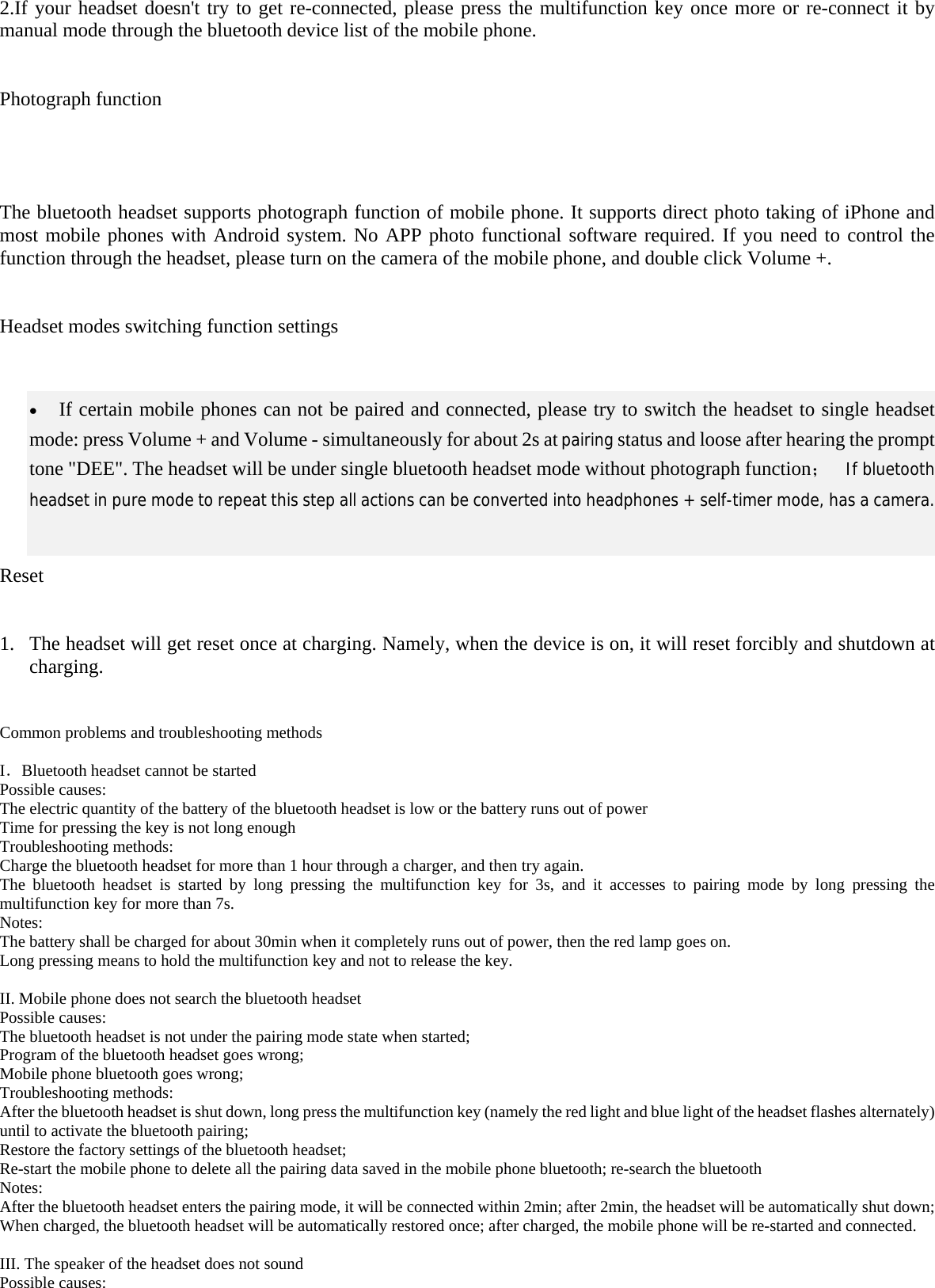   2.If your headset doesn&apos;t try to get re-connected, please press the multifunction key once more or re-connect it by manual mode through the bluetooth device list of the mobile phone.    Photograph function       The bluetooth headset supports photograph function of mobile phone. It supports direct photo taking of iPhone and most mobile phones with Android system. No APP photo functional software required. If you need to control the function through the headset, please turn on the camera of the mobile phone, and double click Volume +.    Headset modes switching function settings   • If certain mobile phones can not be paired and connected, please try to switch the headset to single headset mode: press Volume + and Volume - simultaneously for about 2s at pairing status and loose after hearing the prompt tone &quot;DEE&quot;. The headset will be under single bluetoot ；h headset mode without photograph function    If bluetooth headset in pure mode to repeat this step all actions can be converted into headphones + self-timer mode, has a camera.   Reset   1. The headset will get reset once at charging. Namely, when the device is on, it will reset forcibly and shutdown at charging.   Common problems and troubleshooting methods  ．I Bluetooth headset cannot be started Possible causes: The electric quantity of the battery of the bluetooth headset is low or the battery runs out of power Time for pressing the key is not long enough Troubleshooting methods: Charge the bluetooth headset for more than 1 hour through a charger, and then try again. The bluetooth headset is started by long pressing the multifunction key for 3s, and it accesses to pairing mode by long pressing the multifunction key for more than 7s. Notes: The battery shall be charged for about 30min when it completely runs out of power, then the red lamp goes on. Long pressing means to hold the multifunction key and not to release the key.  II. Mobile phone does not search the bluetooth headset Possible causes: The bluetooth headset is not under the pairing mode state when started; Program of the bluetooth headset goes wrong; Mobile phone bluetooth goes wrong; Troubleshooting methods: After the bluetooth headset is shut down, long press the multifunction key (namely the red light and blue light of the headset flashes alternately) until to activate the bluetooth pairing; Restore the factory settings of the bluetooth headset; Re-start the mobile phone to delete all the pairing data saved in the mobile phone bluetooth; re-search the bluetooth     Notes: After the bluetooth headset enters the pairing mode, it will be connected within 2min; after 2min, the headset will be automatically shut down; When charged, the bluetooth headset will be automatically restored once; after charged, the mobile phone will be re-started and connected.  III. The speaker of the headset does not sound Possible causes: 