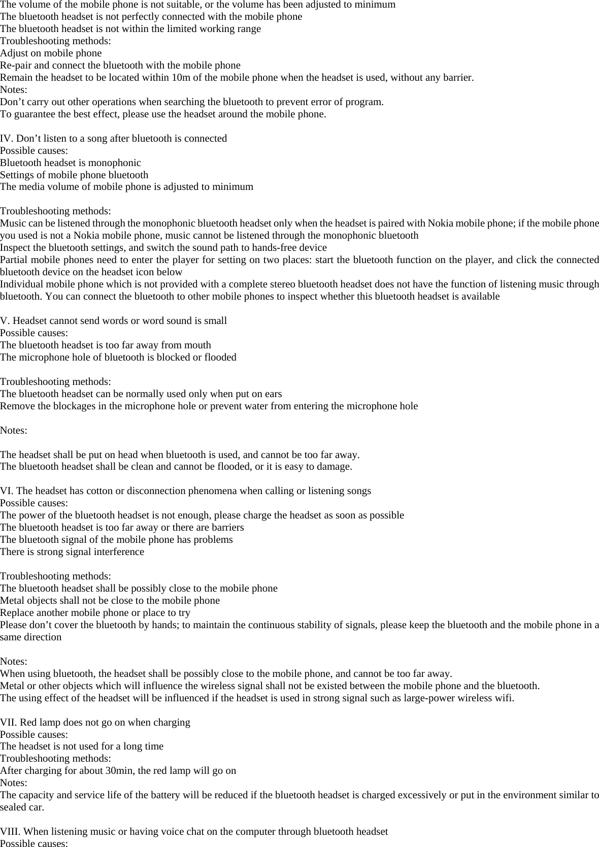 The volume of the mobile phone is not suitable, or the volume has been adjusted to minimum The bluetooth headset is not perfectly connected with the mobile phone  The bluetooth headset is not within the limited working range Troubleshooting methods: Adjust on mobile phone Re-pair and connect the bluetooth with the mobile phone  Remain the headset to be located within 10m of the mobile phone when the headset is used, without any barrier.       Notes: Don’t carry out other operations when searching the bluetooth to prevent error of program. To guarantee the best effect, please use the headset around the mobile phone.  IV. Don’t listen to a song after bluetooth is connected     Possible causes: Bluetooth headset is monophonic Settings of mobile phone bluetooth  The media volume of mobile phone is adjusted to minimum  Troubleshooting methods: Music can be listened through the monophonic bluetooth headset only when the headset is paired with Nokia mobile phone; if the mobile phone you used is not a Nokia mobile phone, music cannot be listened through the monophonic bluetooth Inspect the bluetooth settings, and switch the sound path to hands-free device Partial mobile phones need to enter the player for setting on two places: start the bluetooth function on the player, and click the connected bluetooth device on the headset icon below Individual mobile phone which is not provided with a complete stereo bluetooth headset does not have the function of listening music through bluetooth. You can connect the bluetooth to other mobile phones to inspect whether this bluetooth headset is available  V. Headset cannot send words or word sound is small   Possible causes: The bluetooth headset is too far away from mouth The microphone hole of bluetooth is blocked or flooded  Troubleshooting methods: The bluetooth headset can be normally used only when put on ears Remove the blockages in the microphone hole or prevent water from entering the microphone hole  Notes:  The headset shall be put on head when bluetooth is used, and cannot be too far away. The bluetooth headset shall be clean and cannot be flooded, or it is easy to damage.  VI. The headset has cotton or disconnection phenomena when calling or listening songs Possible causes: The power of the bluetooth headset is not enough, please charge the headset as soon as possible The bluetooth headset is too far away or there are barriers The bluetooth signal of the mobile phone has problems  There is strong signal interference  Troubleshooting methods:   The bluetooth headset shall be possibly close to the mobile phone Metal objects shall not be close to the mobile phone   Replace another mobile phone or place to try  Please don’t cover the bluetooth by hands; to maintain the continuous stability of signals, please keep the bluetooth and the mobile phone in a same direction   Notes: When using bluetooth, the headset shall be possibly close to the mobile phone, and cannot be too far away. Metal or other objects which will influence the wireless signal shall not be existed between the mobile phone and the bluetooth. The using effect of the headset will be influenced if the headset is used in strong signal such as large-power wireless wifi.  VII. Red lamp does not go on when charging Possible causes: The headset is not used for a long time   Troubleshooting methods: After charging for about 30min, the red lamp will go on Notes: The capacity and service life of the battery will be reduced if the bluetooth headset is charged excessively or put in the environment similar to sealed car.  VIII. When listening music or having voice chat on the computer through bluetooth headset Possible causes: 