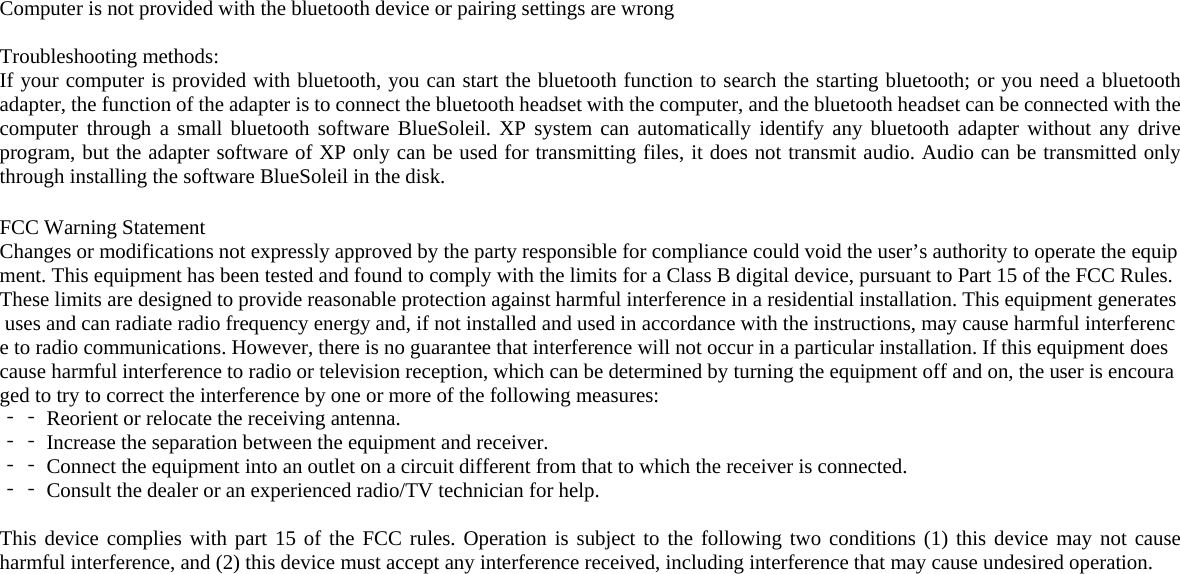 Computer is not provided with the bluetooth device or pairing settings are wrong  Troubleshooting methods: If your computer is provided with bluetooth, you can start the bluetooth function to search the starting bluetooth; or you need a bluetooth adapter, the function of the adapter is to connect the bluetooth headset with the computer, and the bluetooth headset can be connected with the computer through a small bluetooth software BlueSoleil. XP system can automatically identify any bluetooth adapter without any drive program, but the adapter software of XP only can be used for transmitting files, it does not transmit audio. Audio can be transmitted only through installing the software BlueSoleil in the disk.  FCC Warning Statement Changes or modifications not expressly approved by the party responsible for compliance could void the user’s authority to operate the equipment. This equipment has been tested and found to comply with the limits for a Class B digital device, pursuant to Part 15 of the FCC Rules. These limits are designed to provide reasonable protection against harmful interference in a residential installation. This equipment generates uses and can radiate radio frequency energy and, if not installed and used in accordance with the instructions, may cause harmful interference to radio communications. However, there is no guarantee that interference will not occur in a particular installation. If this equipment does cause harmful interference to radio or television reception, which can be determined by turning the equipment off and on, the user is encouraged to try to correct the interference by one or more of the following measures: ‐‐ Reorient or relocate the receiving antenna. ‐‐ Increase the separation between the equipment and receiver. ‐‐ Connect the equipment into an outlet on a circuit different from that to which the receiver is connected. ‐‐ Consult the dealer or an experienced radio/TV technician for help.  This device complies with part 15 of the FCC rules. Operation is subject to the following two conditions (1) this device may not cause harmful interference, and (2) this device must accept any interference received, including interference that may cause undesired operation.  