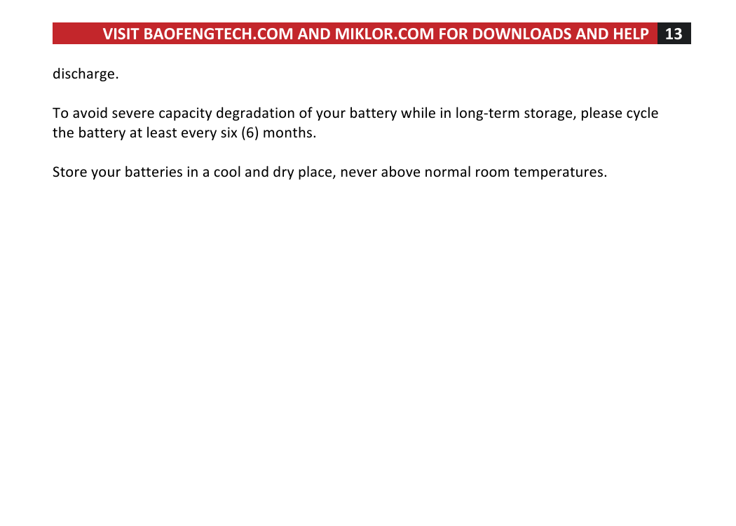VISIT!BAOFENGTECH.COM!AND!MIKLOR.COM!FOR!DOWNLOADS!AND!HELP!13!!!discharge.!!!To!avoid!severe!capacity!degradation!of!your!battery!while!in!long-term!storage,!please!cycle!the!battery!at!least!every!six!(6)!months.!!!Store!your!batteries!in!a!cool!and!dry!place,!never!above!normal!room!temperatures.!!