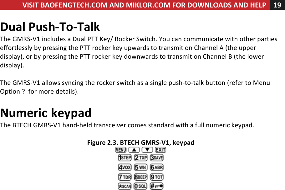 VISIT!BAOFENGTECH.COM!AND!MIKLOR.COM!FOR!DOWNLOADS!AND!HELP!19!!!Dual!Push-To-Talk!!The!GMRS-V1!includes!a!Dual!PTT!Key/!Rocker!Switch.!You!can!communicate!with!other!parties!effortlessly!by!pressing!the!PTT!rocker!key!upwards!to!transmit!on!Channel!A!(the!upper!display),!or!by!pressing!the!PTT!rocker!key!downwards!to!transmit!on!Channel!B!(the!lower!display).!!The!GMRS-V1!allows!syncing!the!rocker!switch!as!a!single!push-to-talk!button!(refer!to!Menu!Option!?!!for!more!details).!!Numeric!keypad!The!BTECH!GMRS-V1!hand-held!transceiver!comes!standard!with!a!full!numeric!keypad.!!Figure!2.3.!BTECH!GMRS-V1,!keypad!!!