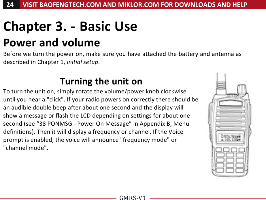24!VISIT!BAOFENGTECH.COM!AND!MIKLOR.COM!FOR!DOWNLOADS!AND!HELP!!!!GMRS-V1!!!!Chapter!3.!-!Basic!Use!Power!and!volume!Before!we!turn!the!power!on,!make!sure!you!have!attached!the!battery!and!antenna!as!described!in!Chapter!1,!Initial%setup.!!Turning!the!unit!on!To!turn!the!unit!on,!simply!rotate!the!volume/power!knob!clockwise!until!you!hear!a!&quot;click&quot;.!If!your!radio!powers!on!correctly!there!should!be!an!audible!double!beep!after!about!one!second!and!the!display!will!show!a!message!or!flash!the!LCD!depending!on!settings!for!about!one!second!(see!“38!PONMSG!-!Power!On!Message”!in!Appendix!B,!Menu!definitions).!Then!it!will!display!a!frequency!or!channel.!If!the!Voice!prompt!is!enabled,!the!voice!will!announce!&quot;frequency!mode&quot;!or!&quot;channel!mode&quot;.!!!!!