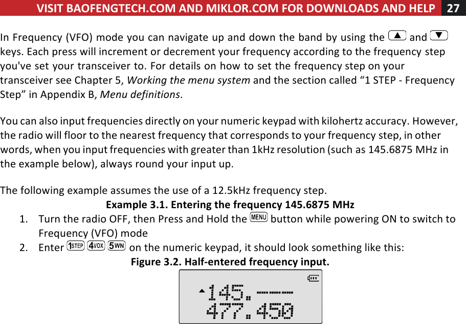 VISIT!BAOFENGTECH.COM!AND!MIKLOR.COM!FOR!DOWNLOADS!AND!HELP!27!!!In!Frequency!(VFO)!mode!you!can!navigate!up!and!down!the!band!by!using!the! !and! !keys.!Each!press!will!increment!or!decrement!your!frequency!according!to!the!frequency!step!you&apos;ve!set!your!transceiver!to.!For!details!on!how!to!set!the!frequency!step!on!your!transceiver!see!Chapter!5,!Working%the%menu%system%and!the!section!called!“1!STEP!-!Frequency!Step”!in!Appendix!B,!Menu%definitions.!!You!can!also!input!frequencies!directly!on!your!numeric!keypad!with!kilohertz!accuracy.!However,!the!radio!will!floor!to!the!nearest!frequency!that!corresponds!to!your!frequency!step,!in!other!words,!when!you!input!frequencies!with!greater!than!1kHz!resolution!(such!as!145.6875!MHz!in!the!example!below),!always!round!your!input!up.!!The!following!example!assumes!the!use!of!a!12.5kHz!frequency!step.!Example!3.1.!Entering!the!frequency!145.6875!MHz!1. Turn!the!radio!OFF,!then!Press!and!Hold!the! !button!while!powering!ON!to!switch!to!Frequency!(VFO)!mode!2. Enter! !on!the!numeric!keypad,!it!should!look!something!like!this:!Figure!3.2.!Half-entered!frequency!input.!!