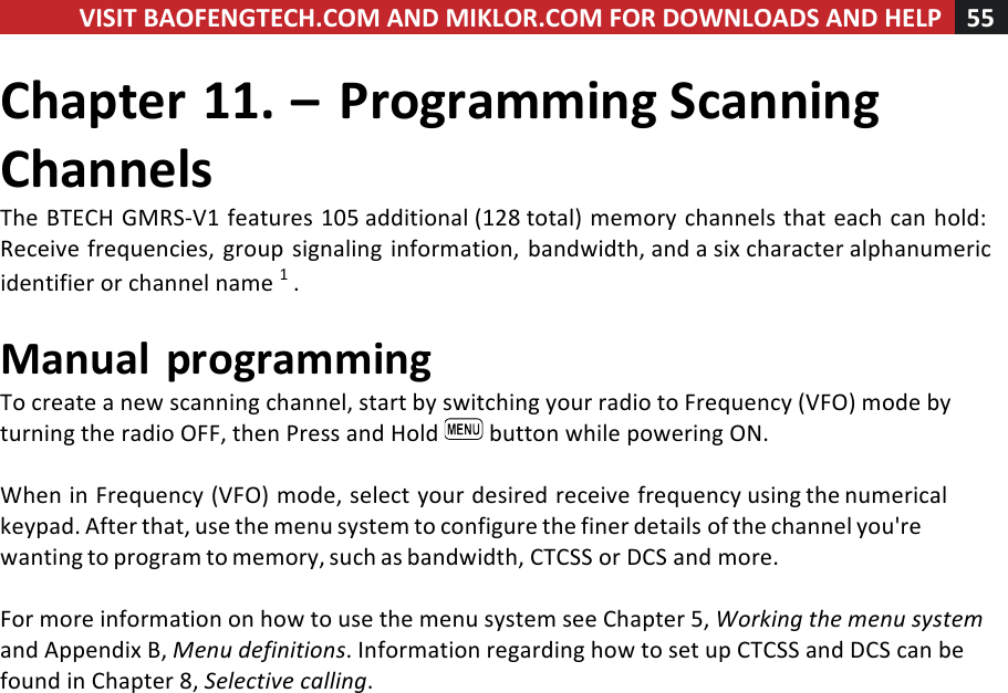 VISIT!BAOFENGTECH.COM!AND!MIKLOR.COM!FOR!DOWNLOADS!AND!HELP!55!!!Chapter!11.!–!Programming!Scanning!Channels!The!BTECH!GMRS-V1!features!105!additional!(128!total)!memory!channels!that!each!can!hold:!Receive!frequencies,!group!signaling!information,!bandwidth,!and!a!six!character!alphanumeric!identifier!or!channel!name!1!.!!Manual!programming!To!create!a!new!scanning!channel,!start!by!switching!your!radio!to!Frequency!(VFO)!mode!by!turning!the!radio!OFF,!then!Press!and!Hold! !button!while!powering!ON.!!When!in!Frequency!(VFO)!mode,!select!your!desired!receive!frequency!using!the!numerical!keypad.!After!that,!use!the!menu!system!to!configure!the!finer!details!of!the!channel!you&apos;re!wanting!to!program!to!memory,!such!as!bandwidth,!CTCSS!or!DCS!and!more.!!For!more!information!on!how!to!use!the!menu!system!see!Chapter!5,!Working%the%menu%system%and!Appendix!B,!Menu%definitions.!Information!regarding!how!to!set!up!CTCSS!and!DCS!can!be!found!in!Chapter!8,!Selective%calling.!
