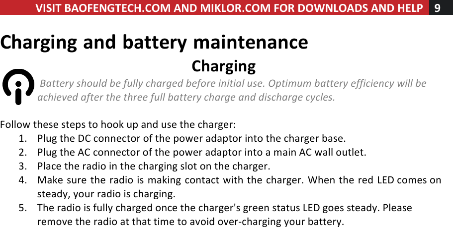 VISIT!BAOFENGTECH.COM!AND!MIKLOR.COM!FOR!DOWNLOADS!AND!HELP!9!!!Charging!and!battery!maintenance!Charging!!Battery%should%be%fully%charged%before%initial%use.%Optimum%battery%efficiency%will%be%achieved%after%the%three%full%battery%charge%and%discharge%cycles.%!Follow!these!steps!to!hook!up!and!use!the!charger:!1. Plug!the!DC!connector!of!the!power!adaptor!into!the!charger!base.!2. Plug!the!AC!connector!of!the!power!adaptor!into!a!main!AC!wall!outlet.!3. Place!the!radio!in!the!charging!slot!on!the!charger.!4. Make!sure!the!radio!is!making!contact!with!the!charger.!When!the!red!LED!comes!on!steady,!your!radio!is!charging.!5. The!radio!is!fully!charged!once!the!charger&apos;s!green!status!LED!goes!steady.!Please!remove!the!radio!at!that!time!to!avoid!over-charging!your!battery.!!!
