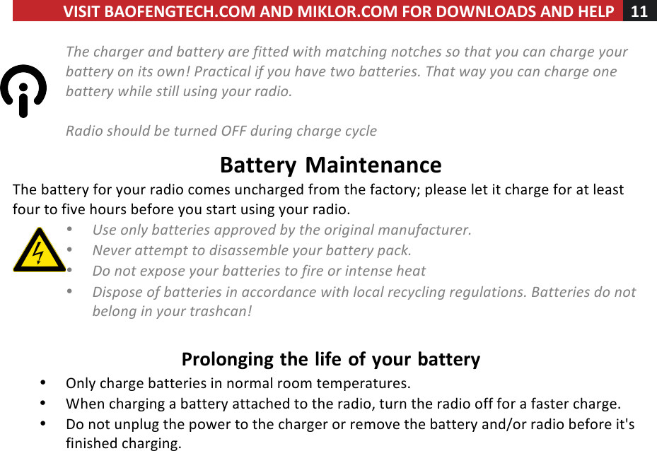 VISIT!BAOFENGTECH.COM!AND!MIKLOR.COM!FOR!DOWNLOADS!AND!HELP!11!!!The%charger%and%battery%are%fitted%with%matching%notches%so%that%you%can%charge%your%battery%on%its%own!%Practical%if%you%have%two%batteries.%That%way%you%can%charge%one%battery%while%still%using%your%radio.%%Radio%should%be%turned%OFF%during%charge%cycle%Battery!Maintenance!The!battery!for!your!radio!comes!uncharged!from!the!factory;!please!let!it!charge!for!at!least!four!to!five!hours!before!you!start!using!your!radio.!• Use%only%batteries%approved%by%the%original%manufacturer.%• Never%attempt%to%disassemble%your%battery%pack.%• Do%not%expose%your%batteries%to%fire%or%intense%heat%• Dispose%of%batteries%in%accordance%with%local%recycling%regulations.%Batteries%do%not%belong%in%your%trashcan!%!Prolonging!the!life!of!your!battery!• Only!charge!batteries!in!normal!room!temperatures.!• When!charging!a!battery!attached!to!the!radio,!turn!the!radio!off!for!a!faster!charge.!• Do!not!unplug!the!power!to!the!charger!or!remove!the!battery!and/or!radio!before!it&apos;s!finished!charging.!