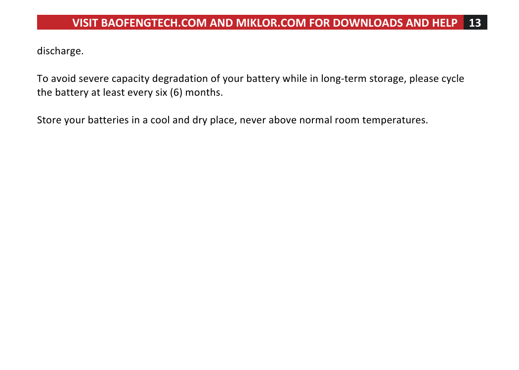 VISIT!BAOFENGTECH.COM!AND!MIKLOR.COM!FOR!DOWNLOADS!AND!HELP!13!!!discharge.!!!To!avoid!severe!capacity!degradation!of!your!battery!while!in!long-term!storage,!please!cycle!the!battery!at!least!every!six!(6)!months.!!!Store!your!batteries!in!a!cool!and!dry!place,!never!above!normal!room!temperatures.!!