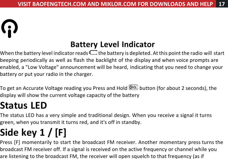 VISIT!BAOFENGTECH.COM!AND!MIKLOR.COM!FOR!DOWNLOADS!AND!HELP!17!!!%%Battery!Level!Indicator!When!the!battery!level!indicator!reads! !the!battery!is!depleted.!At!this!point!the!radio!will!start!beeping!periodically!as!well!as!flash!the!backlight!of!the!display!and!when!voice!prompts!are!enabled,!a!&quot;Low!Voltage&quot;!announcement!will!be!heard,!indicating!that!you!need!to!change!your!battery!or!put!your!radio!in!the!charger.!!To!get!an!Accurate!Voltage!reading!you!Press!and!Hold! !button!(for!about!2!seconds),!the!display!will!show!the!current!voltage!capacity!of!the!battery!Status!LED!The!status!LED!has!a!very!simple!and!traditional!design.!When!you!receive!a!signal!it!turns!green,!when!you!transmit!it!turns!red,!and!it&apos;s!off!in!standby.!Side!key!1!/![F]!Press![F]!momentarily!to!start!the!broadcast!FM!receiver.!Another!momentary!press!turns!the!broadcast!FM!receiver!off.!If!a!signal!is!received!on!the!active!frequency!or!channel!while!you!are!listening!to!the!broadcast!FM,!the!receiver!will!open!squelch!to!that!frequency!(as!if!