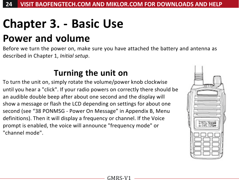 24!VISIT!BAOFENGTECH.COM!AND!MIKLOR.COM!FOR!DOWNLOADS!AND!HELP!!!!GMRS-V1!!! !Chapter!3.!-!Basic!Use!Power!and!volume!Before!we!turn!the!power!on,!make!sure!you!have!attached!the!battery!and!antenna!as!described!in!Chapter!1,!Initial%setup.!!Turning!the!unit!on!To!turn!the!unit!on,!simply!rotate!the!volume/power!knob!clockwise!until!you!hear!a!&quot;click&quot;.!If!your!radio!powers!on!correctly!there!should!be!an!audible!double!beep!after!about!one!second!and!the!display!will!show!a!message!or!flash!the!LCD!depending!on!settings!for!about!one!second!(see!“38!PONMSG!-!Power!On!Message”!in!Appendix!B,!Menu!definitions).!Then!it!will!display!a!frequency!or!channel.!If!the!Voice!prompt!is!enabled,!the!voice!will!announce!&quot;frequency!mode&quot;!or!&quot;channel!mode&quot;.!!!!!