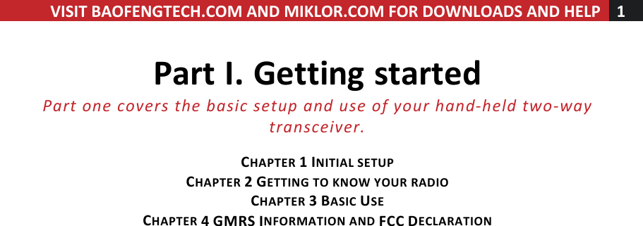 VISIT!BAOFENGTECH.COM!AND!MIKLOR.COM!FOR!DOWNLOADS!AND!HELP!1!!!Part!I.!Getting!started!Part%one%covers%the%basic%setup%and%use%of%your%hand-held%two-way%transceiver.%!CHAPTER!1!INITIAL!SETUP!CHAPTER!2!GETTING!TO!KNOW!YOUR!RADIO!!!!CHAPTER!3!BASIC!USE!CHAPTER!4!GMRS!INFORMATION!AND!FCC!DECLARATION!! !