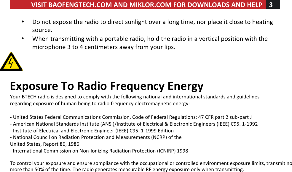 VISIT!BAOFENGTECH.COM!AND!MIKLOR.COM!FOR!DOWNLOADS!AND!HELP!3!!!• Do!not!expose!the!radio!to!direct!sunlight!over!a!long!time,!nor!place!it!close!to!heating!source.!• When!transmitting!with!a!portable!radio,!hold!the!radio!in!a!vertical!position!with!the!microphone!3!to!4!centimeters!away!from!your!lips.!     Exposure!To!Radio!Frequency!Energy!Your!BTECH!radio!is!designed!to!comply!with!the!following!national!and!international!standards!and!guidelines!regarding!exposure!of!human!being!to!radio!frequency!electromagnetic!energy:!!-!United!States!Federal!Communications!Commission,!Code!of!Federal!Regulations:!47!CFR!part!2!sub-part!J!-!American!National!Standards!Institute!(ANSI)/Institute!of!Electrical!&amp;!Electronic!Engineers!(IEEE)!C95.!1-1992!-!Institute!of!Electrical!and!Electronic!Engineer!(IEEE)!C95.!1-1999!Edition!-!National!Council!on!Radiation!Protection!and!Measurements!(NCRP)!of!the!United!States,!Report!86,!1986!-!International!Commission!on!Non-lonizing!Radiation!Protection!(ICNIRP)!1998    To control your exposure and ensure sompliance with the occupational or controlled environment exposure limits, transmit no more than 50% of the time. The radio generates measurable RF energy exposure only when transmitting.!   ! ! !