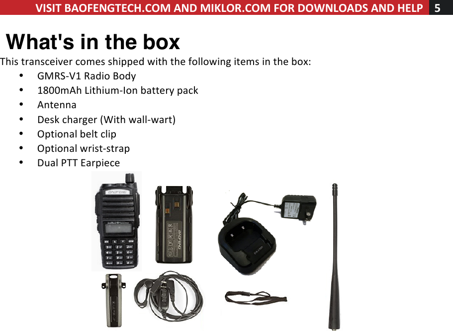 VISIT!BAOFENGTECH.COM!AND!MIKLOR.COM!FOR!DOWNLOADS!AND!HELP!5!!! What&apos;s in the box This!transceiver!comes!shipped!with!the!following!items!in!the!box:!• GMRS-V1!Radio!Body!• 1800mAh!Lithium-Ion!battery!pack!• Antenna!• Desk!charger!(With!wall-wart)!• Optional!belt!clip!• Optional!wrist-strap!• Dual!PTT!Earpiece!!!